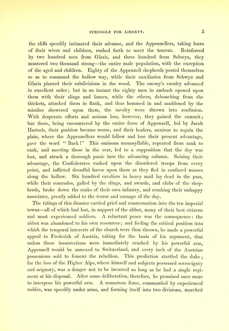 the cliffs speedily intimated their advance, and the Appenzellers, taking leave of their wives and children, rushed forth to meet the torrent. Reinforced by two hundred men from Glaris, and three hundred from Schwyz, they mustered two thousand strong—the entire male population, with the exception of the aged and children. Eighty of the Appenzell shepherds posted themselves so as to command the hollow way, while their auxiliaries from Schwyz and Glaris planted their subdivisions in the wood. The enemy’s cavalry advanced in excellent order; but in an instant the eighty men in ambush opened upon them with their slings and lances, while the others, debouching from the thickets, attacked them in flank, and thus hemmed in and maddened by the missiles showered upon them, the cavalry were thrown into confusion. With desperate efforts and serious loss, however, they gained the summit; but there, being encountered by the entire force of Appenzell, led by Jacob Hartsch, their position became worse, and their leaders, anxious to regain the plain, where the Appenzellers would follow and lose their present advantage, gave the word “ Back!” This ominous monosyllable, repeated from rank to rank, and meeting those in the rear, led to a supposition that the day was lost, and struck a thorough panic into the advancing column. Seizing their advantage, the Confederates rushed upon the disordered troops from every point, and inflicted dreadful havoc upon them as they fled in confused masses along the hollow. Six hundred cavaliers in heavy mail lay dead in the pass, while their comrades, galled by the slings, and swords, and clubs of the shep- herds, broke down the ranks of their own infantry, and crushing their unhappy associates, greatly added to the terror and carnage of the day. The tidings of this disaster carried grief and consternation into the ten imperial towns—all of which had lost, in support of the abbot, many of their best citizens and most experienced soldiers. A reluctant peace was the consequence: the abbot was abandoned to his own resources ; and feeling the critical position into which the temporal interests of the church were thus thrown, he made a powerful appeal to Frederick of Austria, taking for the basis of his argument, that unless these insurrections were immediately crushed by his powerful arm, Appenzell would be annexed to Switzerland, and every inch of the Austrian possessions sold to foment the rebellion. This prediction startled the duke ; for the loss of the Higher Alps, where himself and subjects possessed sovereignty and seignory, was a danger not to be incurred so long as he had a single regi- ment at his disposal. After some deliberation, therefore, he promised once more to interpose his powerful arm. A numerous force, commanded by experienced nobles, was speedily under arms, and forming itself into two divisions, marched