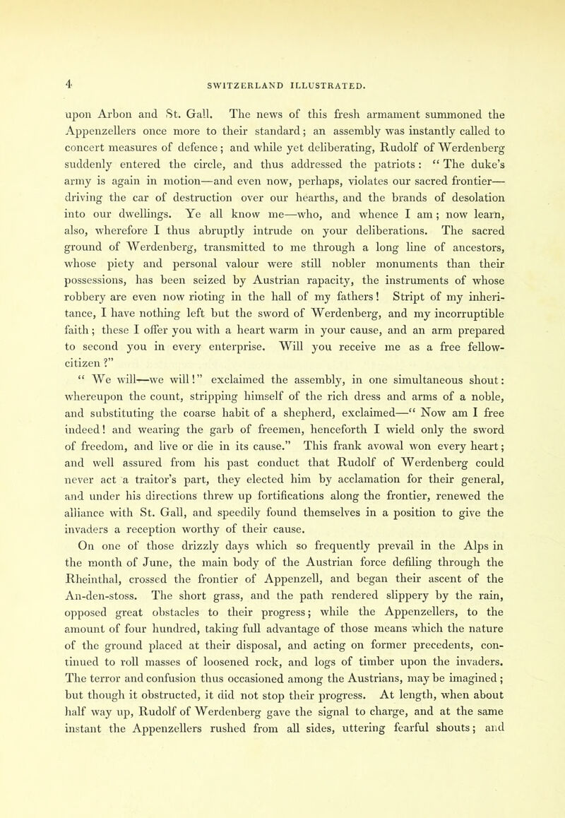 upon Arbon and St. Gall. The news of this fresh armament summoned the Appenzellers once more to their standard; an assembly was instantly called to concert measures of defence; and while yet deliberating, Rudolf of Werdenberg suddenly entered the circle, and thus addressed the patriots: “ The duke’s army is again in motion—and even now, perhaps, violates our sacred frontier— driving the car of destruction over our hearths, and the brands of desolation into our dwellings. Ye all know me—who, and whence I am ; now learn, also, wherefore I thus abruptly intrude on your deliberations. The sacred ground of Werdenberg, transmitted to me through a long line of ancestors, whose piety and personal valour were still nobler monuments than their possessions, has been seized by Austrian rapacity, the instruments of whose robbery are even now rioting in the hall of my fathers! Stript of my inheri- tance, I have nothing left but the sword of Werdenberg, and my incorruptible faith; these I offer you with a heart warm in your cause, and an arm prepared to second you in every enterprise. Will you receive me as a free fellow- citizen ?” “ We will-—we will!” exclaimed the assembly, in one simultaneous shout: whereupon the count, stripping himself of the rich dress and arms of a noble, and substituting the coarse habit of a shepherd, exclaimed—“ Now am I free indeed! and wearing the garb of freemen, henceforth I wield only the sword of freedom, and live or die in its cause.” This frank avowal won every heart; and well assured from his past conduct that Rudolf of Werdenberg could never act a traitor’s part, they elected him by acclamation for their general, and under his directions threw up fortifications along the frontier, renewed the alliance with St. Gall, and speedily found themselves in a position to give the invaders a reception worthy of their cause. On one of those drizzly days which so frequently prevail in the Alps in the month of June, the main body of the Austrian force defiling through the Rheinthal, crossed the frontier of Appenzell, and began their ascent of the An-den-stoss. The short grass, and the path rendered slippery by the rain, opposed great obstacles to their progress; while the Appenzellers, to the amount of four hundred, taking full advantage of those means which the nature of the ground placed at their disposal, and acting on former precedents, con- tinued to roll masses of loosened rock, and logs of timber upon the invaders. The terror and confusion thus occasioned among the Austrians, may be imagined ; but though it obstructed, it did not stop their progress. At length, when about half way up, Rudolf of Werdenberg gave the signal to charge, and at the same instant the Appenzellers rushed from all sides, uttering fearful shouts; and