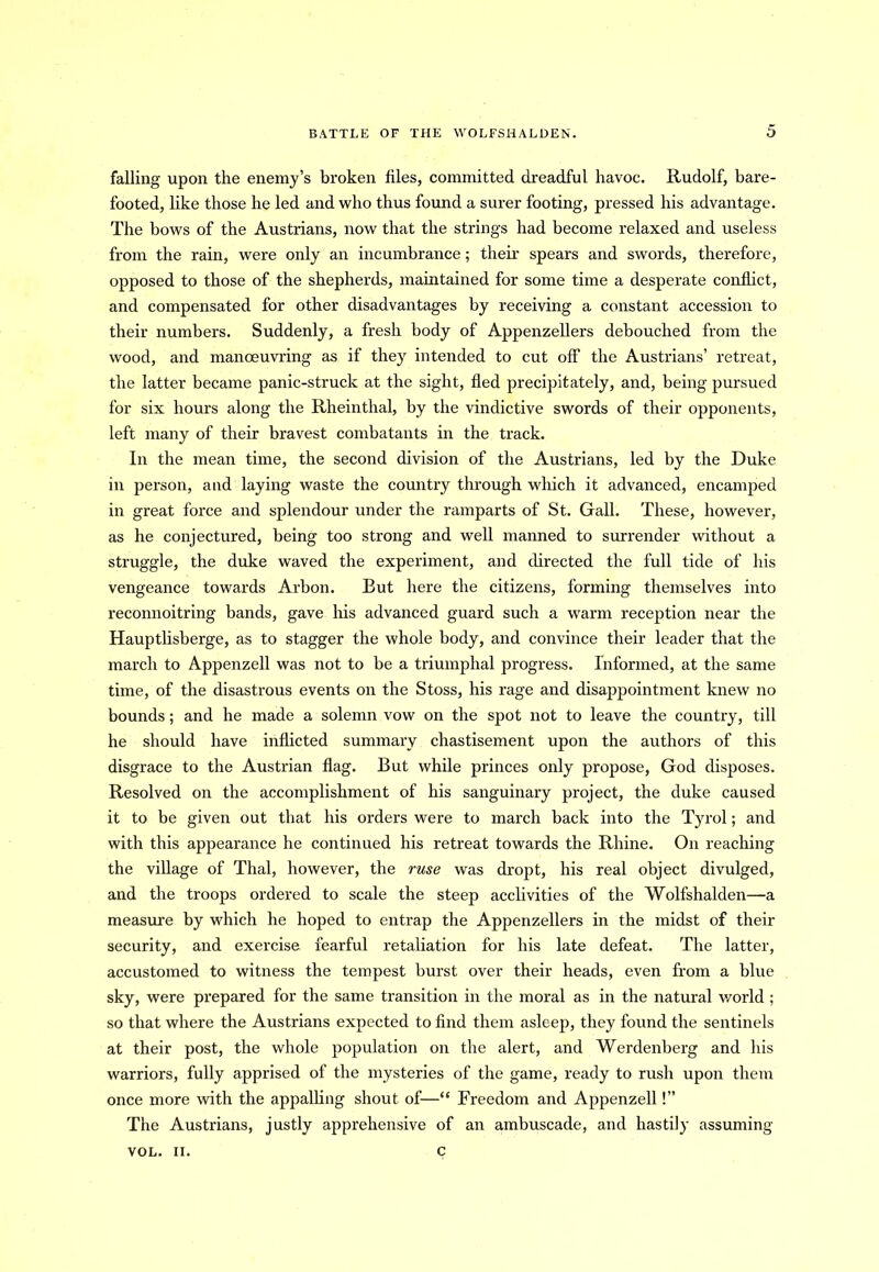 falling upon the enemy’s broken files, committed dreadful havoc. Rudolf, bare- footed, like those he led and who thus found a surer footing, pressed his advantage. The bows of the Austrians, now that the strings had become relaxed and useless from the rain, were only an incumbrance; their spears and swords, therefore, opposed to those of the shepherds, maintained for some time a desperate conflict, and compensated for other disadvantages by receiving a constant accession to their numbers. Suddenly, a fresh body of Appenzellers debouched from the wood, and manoeuvring as if they intended to cut off the Austrians’ retreat, the latter became panic-struck at the sight, fled precipitately, and, being pursued for six hours along the Rheinthal, by the vindictive swords of their opponents, left many of their bravest combatants in the track. In the mean time, the second division of the Austrians, led by the Duke in person, and laying waste the country through wliich it advanced, encamped in great force and splendour under the ramparts of St. Gall. These, however, as he conjectured, being too strong and well manned to surrender without a struggle, the duke waved the experiment, and directed the full tide of his vengeance towards Arbon. But here the citizens, forming themselves into reconnoitring bands, gave his advanced guard such a warm reception near the Hauptlisberge, as to stagger the whole body, and convince their leader that the march to Appenzell was not to be a triumphal progress. Informed, at the same time, of the disastrous events on the Stoss, his rage and disappointment knew no bounds; and he made a solemn vow on the spot not to leave the country, till he should have inflicted summary chastisement upon the authors of this disgrace to the Austrian flag. But while princes only propose, God disposes. Resolved on the accomplishment of his sanguinary project, the duke caused it to be given out that his orders were to march back into the Tyrol; and with this appearance he continued his retreat towards the Rhine. On reaching the village of Thai, however, the ruse was dropt, his real object divulged, and the troops ordered to scale the steep acclivities of the Wolfshalden—a measure by which he hoped to entrap the Appenzellers in the midst of their security, and exercise fearful retaliation for his late defeat. The latter, accustomed to witness the tempest burst over their heads, even from a blue sky, were prepared for the same transition in the moral as in the natural world ; so that where the Austrians expected to find them asleep, they found the sentinels at their post, the whole population on the alert, and Werdenberg and his warriors, fully apprised of the mysteries of the game, ready to rush upon them once more with the appalling shout of—“ Freedom and Appenzell!” The Austrians, justly apprehensive of an ambuscade, and hastily assuming