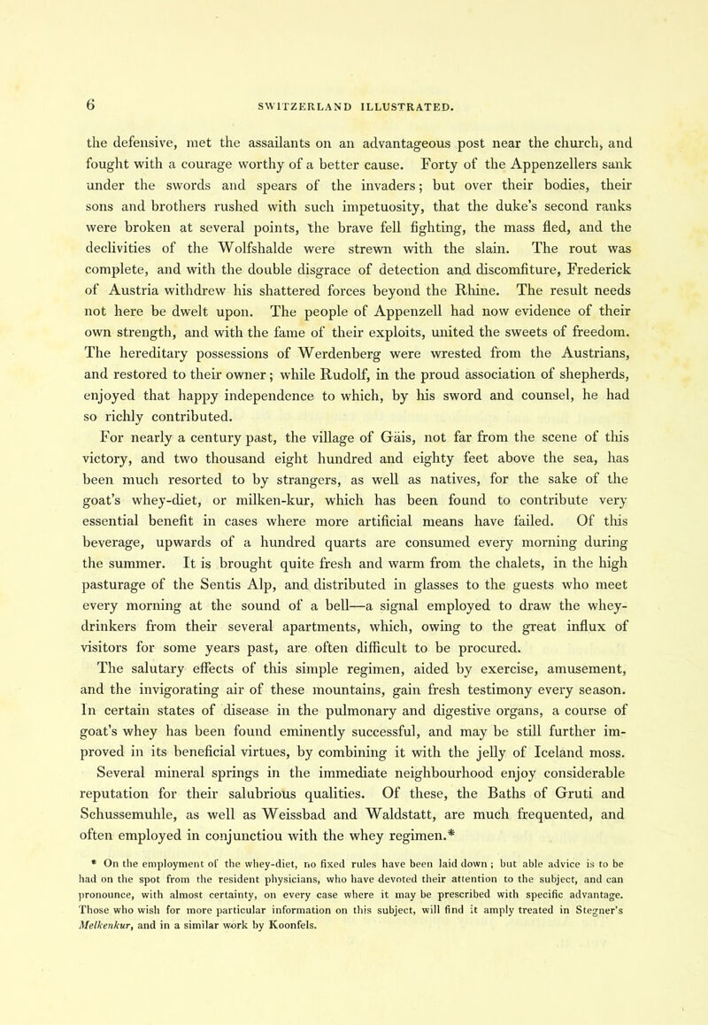 the defensive, met the assailants on an advantageous post near the church, and fought with a courage worthy of a better cause. Forty of the Appenzellers sank under the swords and spears of the invaders; but over their bodies, their sons and brothers rushed with such impetuosity, that the duke’s second ranks were broken at several points, the brave fell fighting, the mass fled, and the declivities of the Wolfshalde were strewn with the slain. The rout was complete, and with the double disgrace of detection and discomfiture, Frederick of Austria withdrew his shattered forces beyond the Rhine. The result needs not here be dwelt upon. The people of Appenzell had now evidence of their own strength, and with the fame of their exploits, united the sweets of freedom. The hereditary possessions of Werdenberg were wrested from the Austrians, and restored to their owner; while Rudolf, in the proud association of shepherds, enjoyed that happy independence to which, by his sword and counsel, he had so richly contributed. For nearly a century past, the village of Gais, not far from the scene of this victory, and two thousand eight hundred and eighty feet above the sea, has been much resorted to by strangers, as well as natives, for the sake of the goat’s whey-diet, or milken-kur, which has been found to contribute very essential benefit in cases where more artificial means have failed. Of this beverage, upwards of a hundred quarts are consumed every morning during the summer. It is brought quite fresh and warm from the chalets, in the high pasturage of the Sentis Alp, and distributed in glasses to the guests who meet every morning at the sound of a bell—a signal employed to draw the whey- drinkers from their several apartments, which, owing to the great influx of visitors for some years past, are often difficult to be procured. The salutary effects of this simple regimen, aided by exercise, amusement, and the invigorating air of these mountains, gain fresh testimony every season. In certain states of disease in the pulmonary and digestive organs, a course of goat’s whey has been found eminently successful, and may be still further im- proved in its beneficial virtues, by combining it with the jelly of Iceland moss. Several mineral springs in the immediate neighbourhood enjoy considerable reputation for their salubrious qualities. Of these, the Baths of Gruti and Schussemuhle, as well as Weissbad and Waldstatt, are much frequented, and often employed in conjunctiou with the whey regimen.* * On the employment of the whey-diet, no fixed rules have been laid down ; but able advice is to be had on the spot from the resident physicians, who have devoted their attention to the subject, and can pronounce, with almost certainty, on every case where it may be prescribed with specific advantage. Those who wish for more particular information on this subject, will find it amply treated in Stegner’s Melkenkur, and in a similar work by Koonfels.