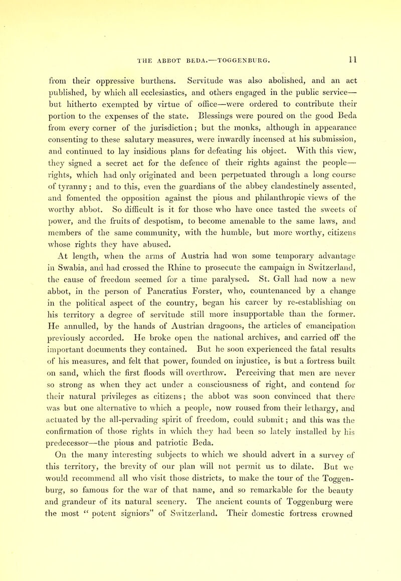 from their oppressive burthens. Servitude was also abolished, and an act published, by which all ecclesiastics, and others engaged in the public service— but hitherto exempted by virtue of office—were ordered to contribute their portion to the expenses of the state. Blessings were poured on the good Beda from every corner of the jurisdiction; but the monks, although in appearance consenting to these salutary measures, were inwardly incensed at his submission, and continued to lay insidious plans for defeating his object. With this view, they signed a secret act for the defence of their rights against the people— rights, which had only originated and been perpetuated through a long course of tyranny; and to this, even the guardians of the abbey clandestinely assented, and fomented the opposition against the pious and philanthropic views of the worthy abbot. So difficult is it for those who have once tasted the sweets of power, and the fruits of despotism, to become amenable to the same laws, and members of the same community, with the humble, but more worthy, citizens whose rights they have abused. At length, when the arms of Austria had won some temporary advantage in Swabia, and had crossed the Rhine to prosecute the campaign in Switzerland, the cause of freedom seemed for a time paralysed. St. Gall had now a new abbot, in the person of Pancratius Forster, who, countenanced by a change in the political aspect of the country, began his career by re-establishing on his territory a degTee of servitude still more insupportable than the former. He annulled, by the hands of Austrian dragoons, the articles of emancipation previously accorded. He broke open the national archives, and carried off the important documents they contained. But he soon experienced the fatal results of his measures, and felt that power, founded on injustice, is but a fortress built on sand, which the first floods will overthrow. Perceiving that men are never so strong as when they act under a consciousness of right, and contend for their natural privileges as citizens; the abbot was soon convinced that there was but one alternative to which a people, now roused from their lethargy, and actuated by the all-pervading spirit of freedom, could submit; and this was the confirmation of those rights in which they had been so lately installed by his predecessor—the pious and patriotic Beda. On the many interesting subjects to which we should advert in a survey of this territory, the brevity of our plan will not permit us to dilate. But we would recommend all who visit those districts, to make the tour of the Toggen- burg, so famous for the war of that name, and so remarkable for the beauty and grandeur of its natural scenery. The ancient counts of Toggenburg were the most “ potent signiors” of Switzerland. Their domestic fortress crowned