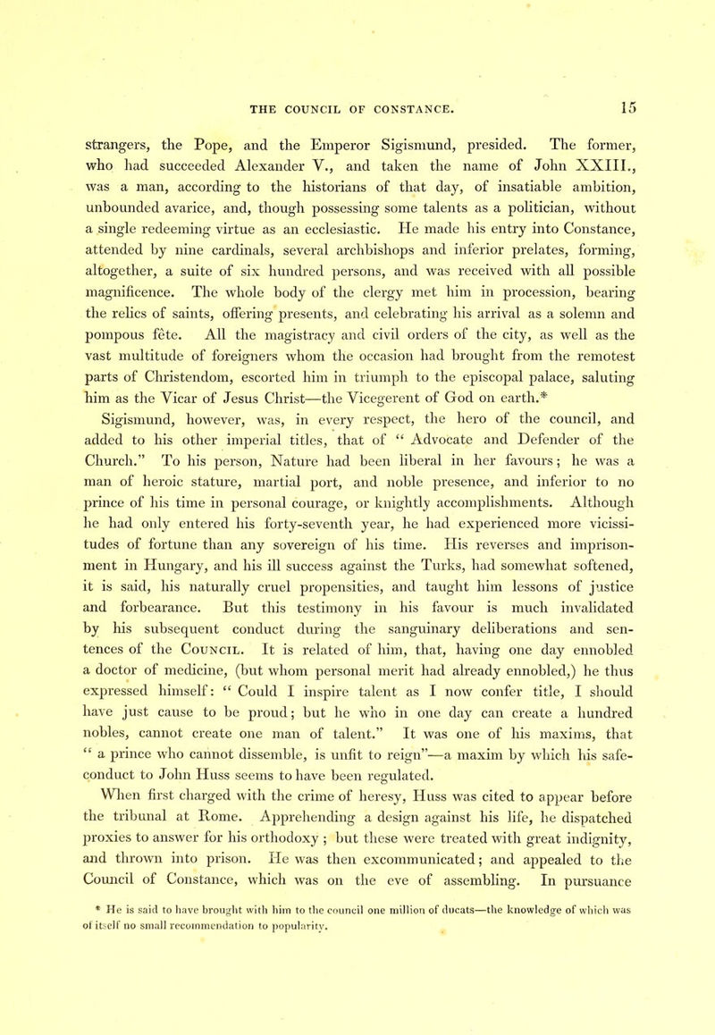strangers, the Pope, and the Emperor Sigismund, presided. The former, who had succeeded Alexander V., and taken the name of John XXIII., was a man, according to the historians of that day, of insatiable ambition, unbounded avarice, and, though possessing some talents as a politician, without a single redeeming virtue as an ecclesiastic. He made his entry into Constance, attended by nine cardinals, several archbishops and inferior prelates, forming, altogether, a suite of six hundred persons, and was received with all possible magnificence. The whole body of the clergy met him in procession, bearing the relics of saints, offering presents, and celebrating his arrival as a solemn and pompous fete. All the magistracy and civil orders of the city, as well as the vast multitude of foreigners whom the occasion had brought from the remotest parts of Christendom, escorted him in triumph to the episcopal palace, saluting him as the Vicar of Jesus Christ—the Vicegerent of God on earth.* Sigismund, however, was, in every respect, the hero of the council, and added to his other imperial titles, that of “ Advocate and Defender of the Church.” To his person, Nature had been liberal in her favours; he was a man of heroic stature, martial port, and noble presence, and inferior to no prince of his time in personal courage, or knightly accomplishments. Although he had only entered his forty-seventh year, he had experienced more vicissi- tudes of fortune than any sovereign of his time. His reverses and imprison- ment in Hungary, and his ill success against the Turks, had somewhat softened, it is said, his naturally cruel propensities, and taught him lessons of justice and forbearance. But this testimony in his favour is much invalidated by his subsequent conduct during the sanguinary deliberations and sen- tences of the Council. It is related of him, that, having one day ennobled a doctor of medicine, (but whom personal merit had already ennobled,) he thus expressed himself: “ Could I inspire talent as I now confer title, I should have just cause to be proud; but he who in one day can create a hundred nobles, cannot create one man of talent.” It was one of his maxims, that “ a prince who cannot dissemble, is unfit to reign”—a maxim by which his safe- conduct to John Huss seems to have been regulated. When first charged with the crime of heresy, Huss was cited to appear before the tribunal at Rome. Apprehending a design against his life, he dispatched proxies to answer for his orthodoxy ; but these were treated with great indignity, and thrown into prison. He was then excommunicated; and appealed to the Council of Constance, which was on the eve of assembling. In pursuance * He is said to have brought with him to the council one million of ducats—the knowledge of which was of itself no small recommendation to popularity.