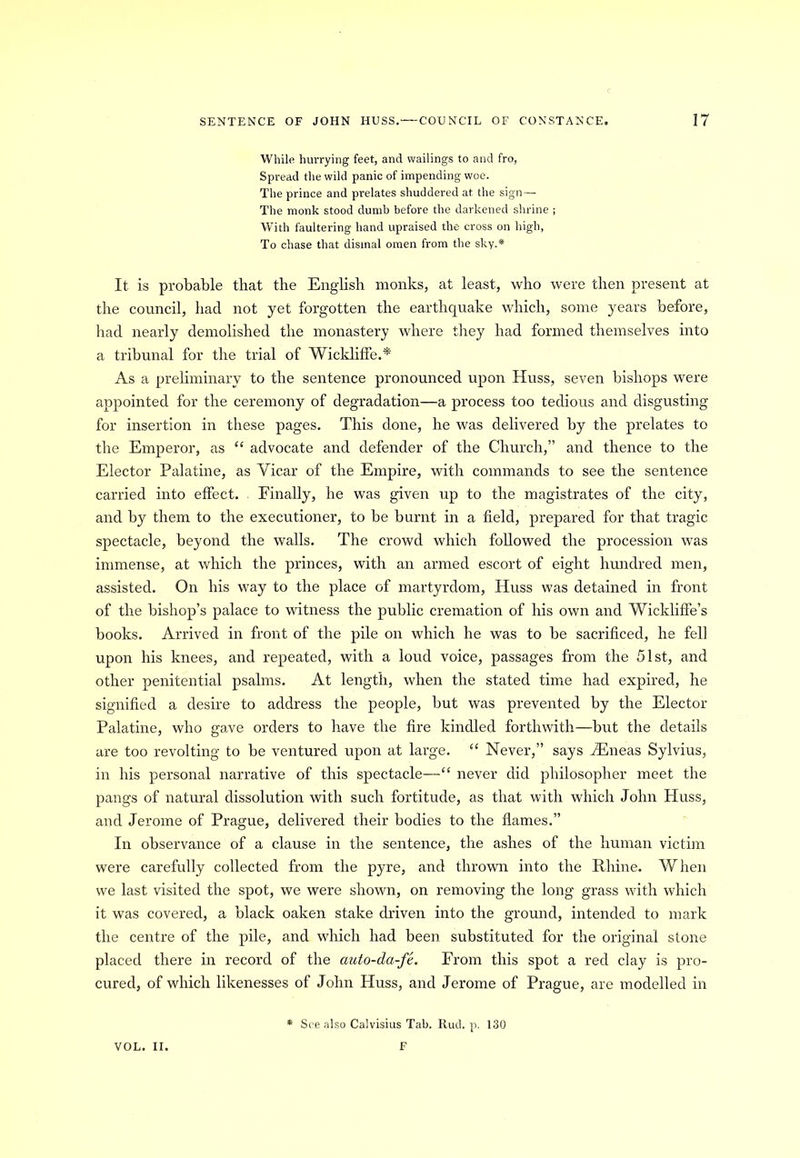 While hurrying feet, and wailings to and fro, Spread the wild panic of impending woe. The prince and prelates shuddered at the sign — The monk stood dumb before the darkened shrine ; With faultering hand upraised the cross on high, To chase that dismal omen from the sky.* It is probable that the English monks, at least, who were then present at the council, had not yet forgotten the earthquake which, some years before, had nearly demolished the monastery where they had formed themselves into a tribunal for the trial of Wickliffe.* As a preliminary to the sentence pronounced upon Huss, seven bishops were appointed for the ceremony of degradation—a process too tedious and disgusting for insertion in these pages. This done, he was delivered by the prelates to the Emperor, as “ advocate and defender of the Church,” and thence to the Elector Palatine, as Vicar of the Empire, with commands to see the sentence carried into effect. Finally, he was given up to the magistrates of the city, and by them to the executioner, to be burnt in a field, prepared for that tragic spectacle, beyond the walls. The crowd which followed the procession was immense, at which the princes, with an armed escort of eight hundred men, assisted. On his way to the place of martyrdom, Huss was detained in front of the bishop’s palace to witness the public cremation of his own and Wickliffe’s books. Arrived in front of the pile on which he was to be sacrificed, he fell upon his knees, and repeated, with a loud voice, passages from the 51st, and other penitential psalms. At length, when the stated time had expired, he signified a desire to address the people, but was prevented by the Elector Palatine, who gave orders to have the fire kindled forthwith—but the details are too revolting to be ventured upon at large. “ Never,” says /Eneas Sylvius, in his personal narrative of this spectacle—“ never did philosopher meet the pangs of natural dissolution with such fortitude, as that with which John Huss, and Jerome of Prague, delivered their bodies to the flames.” In observance of a clause in the sentence, the ashes of the human victim were carefully collected from the pyre, and thrown into the Rhine. When we last visited the spot, we were shown, on removing the long grass with which it was covered, a black oaken stake driven into the ground, intended to mark the centre of the pile, and which had been substituted for the original stone placed there in record of the auto-da-fe. From this spot a red clay is pro- cured, of which likenesses of John Huss, and Jerome of Prague, are modelled in * See also Calvisius Tab. Ruck p. 130
