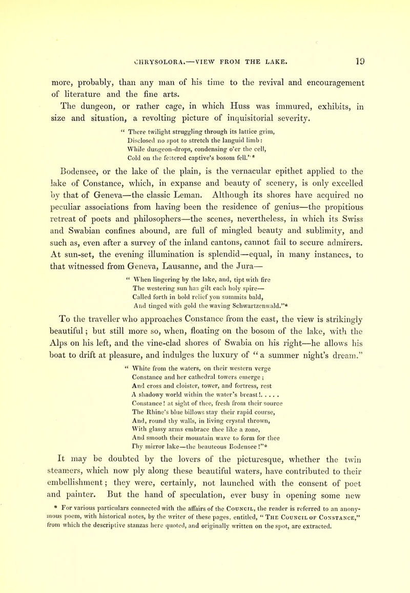 more, probably, than any man of his time to the revival and encouragement of literature and the fine arts. The dungeon, or rather cage, in which Huss was immured, exhibits, in size and situation, a revolting picture of inquisitorial severity. “ There twilight struggling through its lattice grim, Disclosed no spot to stretch the languid limb: While dungeon-drops, condensing o’er the cell, Cold on the fettered captive’s bosom fell.’’* Bodensee, or the lake of the plain, is the vernacular epithet applied to the lake of Constance, which, in expanse and beauty of scenery, is only excelled by that of Geneva—the classic Leman. Although its shores have acquired no peculiar associations from having been the residence of genius—the propitious retreat of poets and philosophers—the scenes, nevertheless, in which its Swiss and Swabian confines abound, are full of mingled beauty and sublimity, and such as, even after a survey of the inland cantons, cannot fail to secure admirers. At sun-set, the evening illumination is splendid—equal, in many instances, to that witnessed from Geneva, Lausanne, and the Jura— “ When lingering by the lake, and, tipt with fire The westering sun has gilt each holy spire— Called forth in bold relief yon summits bald, And tinged with gold the waving Schwartzenwald.”* To the traveller who approaches Constance from the east, the view is strikingly beautiful; but still more so, when, floating on the bosom of the lake, with the Alps on his left, and the vine-clad shores of Swabia on his right—he allows his boat to drift at pleasure, and indulges the luxury of “a summer night’s dream.” “ White from the waters, on their western verge Constance and her cathedral towers emerge ; And cross and cloister, tower, and fortress, rest A shadowy world within the water’s breast! Constance! at sight of thee, fresh from their source The Rhine’s blue billows stay their rapid course, And, round thy walls, in living crystal thrown, With glassy arms embrace thee like a zone, And smooth their mountain wave to form for thee Thy mirror lake—the beauteous Bodensee !”* It may be doubted by the lovers of the picturesque, whether the twin steamers, which now ply along these beautiful waters, have contributed to their embellishment; they were, certainly, not launched with the consent of poet and painter. But the hand of speculation, ever busy in opening some new * For various particulars connected with the affairs of the Council, the reader is referred to an anony- mous poem, with historical notes, by the writer of these pages, entitled, “ The Council of Constance,” from which the descriptive stanzas here quoted, and originally written on the spot, are extracted.