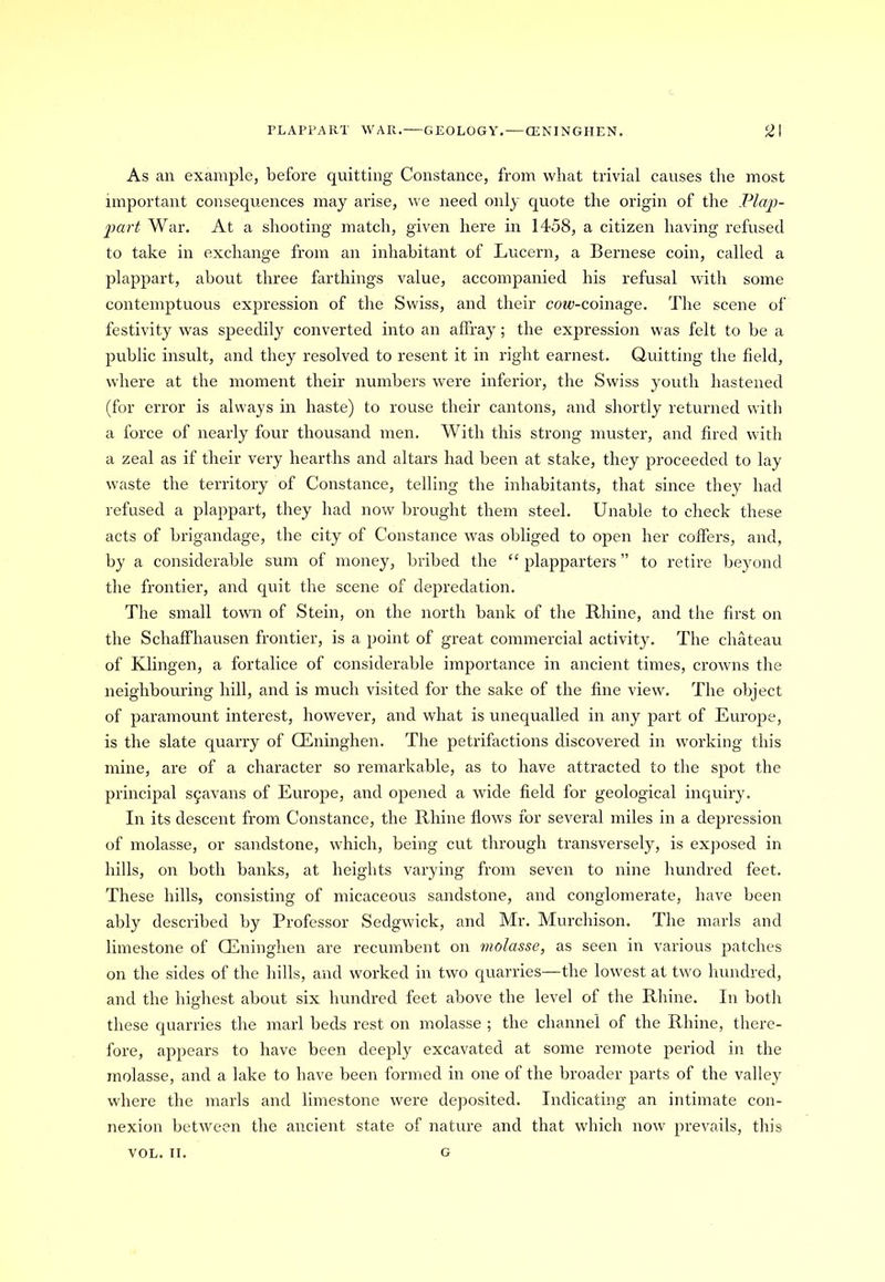 PLAPPART WAR. GEOLOGY. —CENINGHEN. 2\ As an example, before quitting Constance, from what trivial causes the most important consequences may arise, we need only quote the origin of the Plap- part War. At a shooting match, given here in 1458, a citizen having refused to take in exchange from an inhabitant of Lucern, a Bernese coin, called a plappart, about three farthings value, accompanied his refusal with some contemptuous expression of the Swiss, and their cow-coinage. The scene of festivity was speedily converted into an affray; the expression was felt to be a public insult, and they resolved to resent it in right earnest. Quitting the field, where at the moment their numbers were inferior, the Swiss youth hastened (for error is always in haste) to rouse their cantons, and shortly returned with a force of nearly four thousand men. With this strong muster, and fired with a zeal as if their very hearths and altars had been at stake, they proceeded to lay waste the territory of Constance, telling the inhabitants, that since they had refused a plappart, they had now brought them steel. Unable to check these acts of brigandage, the city of Constance was obliged to open her coffers, and, by a considerable sum of money, bribed the “ plapparters ” to retire beyond the frontier, and quit the scene of depredation. The small town of Stein, on the north bank of the Rhine, and the first on the Schaffhausen frontier, is a point of great commercial activity. The chateau of Klingen, a fortalice of considerable importance in ancient times, crowns the neighbouring hill, and is much visited for the sake of the fine view. The object of paramount interest, however, and what is unequalled in any part of Europe, is the slate quarry of CEninghen. The petrifactions discovered in working this mine, are of a character so remarkable, as to have attracted to the spot the principal S9avans of Europe, and opened a wide field for geological inquiry. In its descent from Constance, the Rhine flows for several miles in a depression of molasse, or sandstone, which, being cut through transversely, is exposed in hills, on both banks, at heights varying from seven to nine hundred feet. These hills, consisting of micaceous sandstone, and conglomerate, have been ably described by Professor Sedgwick, and Mr. Murchison. The marls and limestone of CEninghen are recumbent on molasse, as seen in various patches on the sides of the hills, and worked in two quarries—the lowest at two hundred, and the highest about six hundred feet above the level of the Rhine. In both these quarries the marl beds rest on molasse ; the channel of the Rhine, there- fore, appears to have been deeply excavated at some remote period in the molasse, and a lake to have been formed in one of the broader parts of the valley where the marls and limestone were deposited. Indicating an intimate con- nexion between the ancient state of nature and that which now prevails, this