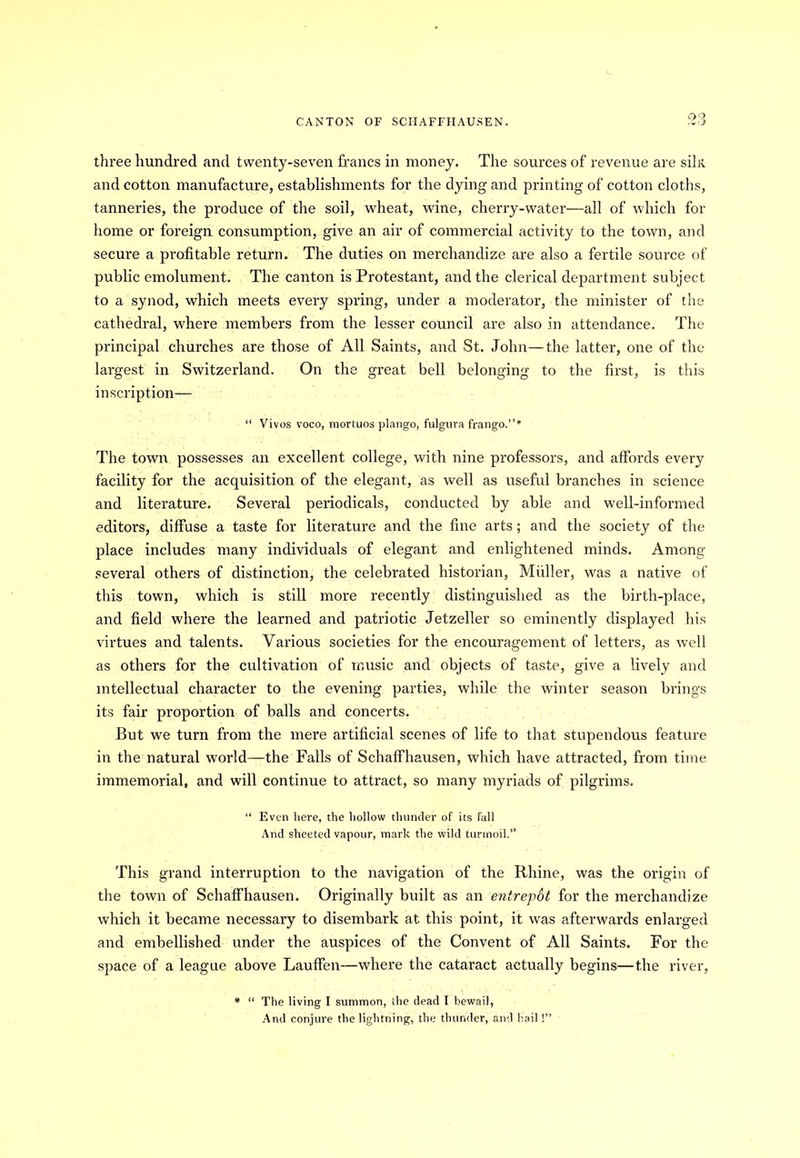 three hundred and twenty-seven francs in money. The sources of revenue are silit and cotton manufacture, establishments for the dying and printing of cotton cloths, tanneries, the produce of the soil, wheat, wine, cherry-water—all of which for home or foreign consumption, give an air of commercial activity to the town, and secure a profitable return. The duties on merchandize are also a fertile source of public emolument. The canton is Protestant, and the clerical department subject to a synod, which meets every spring, under a moderator, the minister of the cathedral, where members from the lesser council are also in attendance. The principal churches are those of All Saints, and St. John—the latter, one of the largest in Switzerland. On the great bell belonging to the first, is this inscription— “ Vivos voco, mortuos plango, fulgura frango.”* The town possesses an excellent college, with nine professors, and affords every facility for the acquisition of the elegant, as well as useful branches in science and literature. Several periodicals, conducted by able and well-informed editors, diffuse a taste for literature and the fine arts; and the society of the place includes many individuals of elegant and enlightened minds. Among several others of distinction, the celebrated historian, Muller, was a native of this town, which is still more recently distinguished as the birth-place, and field where the learned and patriotic Jetzeller so eminently displayed his virtues and talents. Various societies for the encouragement of letters, as well as others for the cultivation of music and objects of taste, give a lively and intellectual character to the evening parties, while the winter season brings its fair proportion of balls and concerts. But we turn from the mere artificial scenes of life to that stupendous feature in the natural world—the Falls of Schaffhausen, which have attracted, from time immemorial, and will continue to attract, so many myriads of pilgrims. “ Even here, the hollow thunder of its fall And sheeted vapour, mark the wild turmoil.” This grand interruption to the navigation of the Rhine, was the origin of the town of Schaffhausen. Originally built as an entrepdt for the merchandize which it became necessary to disembark at this point, it was afterwards enlarged and embellished under the auspices of the Convent of All Saints. For the space of a league above Lauffen—where the cataract actually begins—the river, * “ The living I summon, the dead I bewail, And conjure the lightning, the thunder, and hail !”