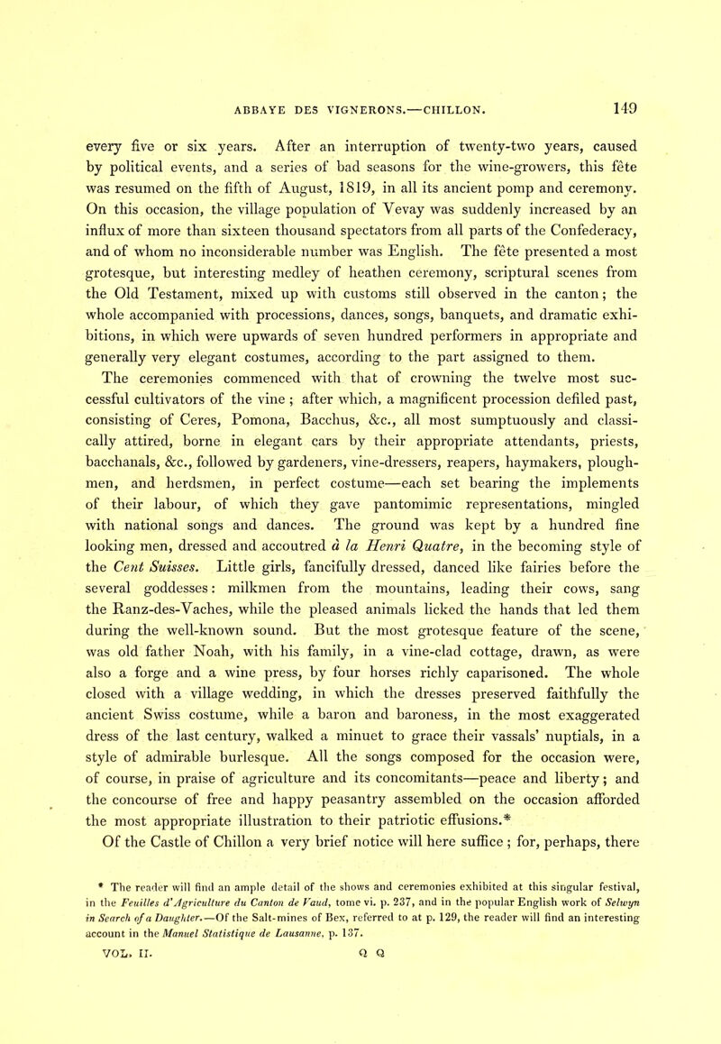 every five or six years. After an interruption of twenty-two years, caused by political events, and a series of bad seasons for the wine-growers, this fete was resumed on the fifth of August, 1S19, in all its ancient pomp and ceremony. On this occasion, the village population of Yevay was suddenly increased by an influx of more than sixteen thousand spectators from all parts of the Confederacy, and of whom no inconsiderable number was English. The fete presented a most grotesque, but interesting medley of heathen ceremony, scriptural scenes from the Old Testament, mixed up with customs still observed in the canton; the whole accompanied with processions, dances, songs, banquets, and dramatic exhi- bitions, in which were upwards of seven hundred performers in appropriate and generally very elegant costumes, according to the part assigned to them. The ceremonies commenced with that of crowning the twelve most suc- cessful cultivators of the vine ; after which, a magnificent procession defiled past, consisting of Ceres, Pomona, Bacchus, &c., all most sumptuously and classi- cally attired, borne in elegant cars by their appropriate attendants, priests, bacchanals, &c., followed by gardeners, vine-dressers, reapers, haymakers, plough- men, and herdsmen, in perfect costume—each set bearing the implements of their labour, of which they gave pantomimic representations, mingled with national songs and dances. The ground was kept by a hundred fine looking men, dressed and accoutred d la Henri Qaatre, in the becoming style of the Cent Suisses. Little girls, fancifully dressed, danced like fairies before the several goddesses: milkmen from the mountains, leading their cows, sang the Ranz-des-Vaches, while the pleased animals licked the hands that led them during the well-known sound. But the most grotesque feature of the scene, was old father Noah, with his family, in a vine-clad cottage, drawn, as were also a forge and a wine press, by four horses richly caparisoned. The whole closed with a village wedding, in which the dresses preserved faithfully the ancient Swiss costume, while a baron and baroness, in the most exaggerated dress of the last century, walked a minuet to grace their vassals’ nuptials, in a style of admirable burlesque. All the songs composed for the occasion were, of course, in praise of agriculture and its concomitants—peace and liberty; and the concourse of free and happy peasantry assembled on the occasion afforded the most appropriate illustration to their patriotic effusions.* Of the Castle of Chillon a very brief notice will here suffice ; for, perhaps, there * The reader will find an ample detail of the shows and ceremonies exhibited at this singular festival, in the Feuilles d'Agriculture du Canton de Vaud, tome vi. p. 237, and in the popular English work of Selwyn in Search of a Daughter.—Of the Salt-mines of Bex, referred to at p. 129, the reader will find an interesting account in the Manuel Statistique de Lausanne, p. 137. VOL. II. Q Q