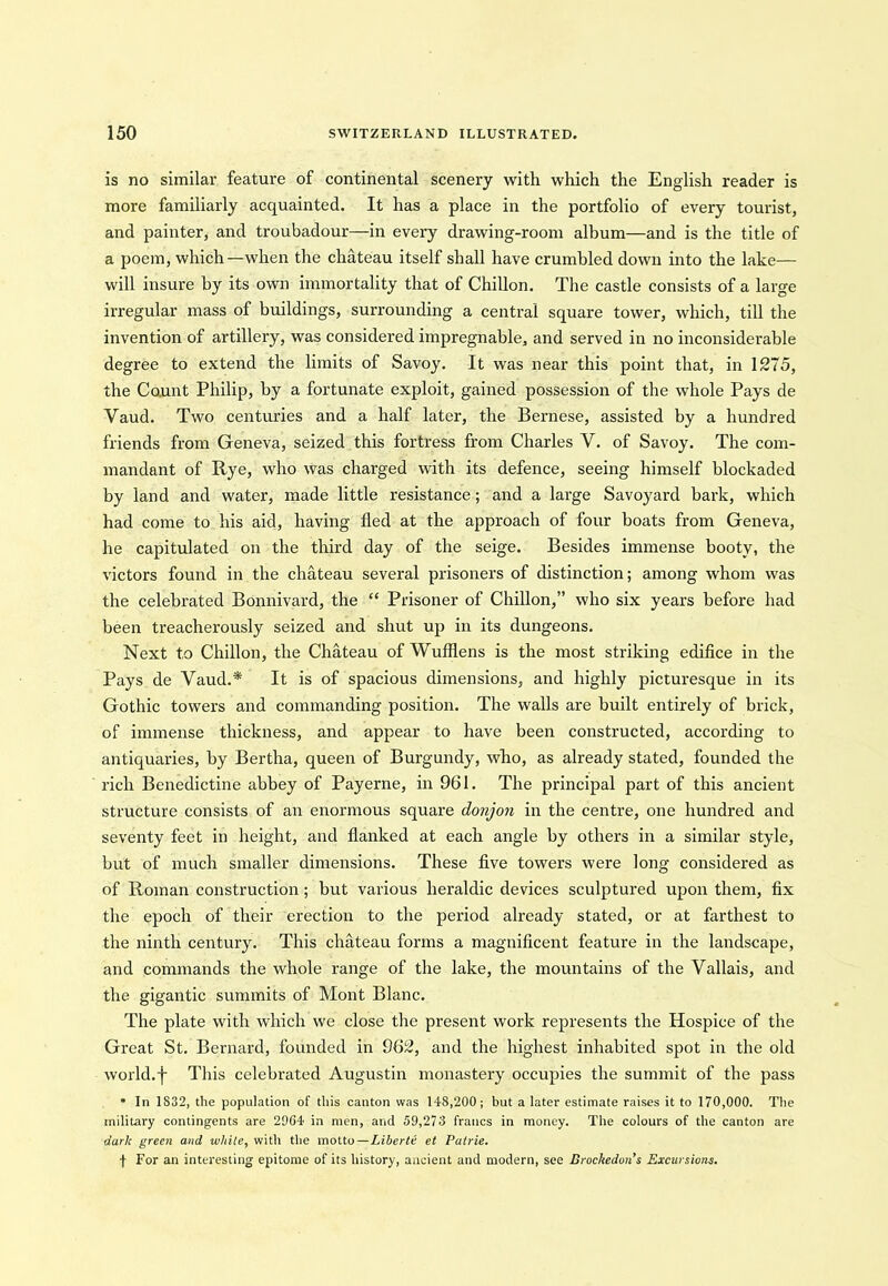 is no similar feature of continental scenery with which the English reader is more familiarly acquainted. It has a place in the portfolio of every tourist, and painter, and troubadour—in every drawing-room album—and is the title of a poem, which—when the chateau itself shall have crumbled down into the lake— will insure by its own immortality that of Chillon. The castle consists of a large irregular mass of buildings, surrounding a central square tower, which, till the invention of artillery, was considered impregnable, and served in no inconsiderable degree to extend the limits of Savoy. It was near this point that, in 1275, the Count Philip, by a fortunate exploit, gained possession of the whole Pays de Vaud. Two centuries and a half later, the Bernese, assisted by a hundred friends from Geneva, seized this fortress from Charles V. of Savoy. The com- mandant of Rye, who was charged with its defence, seeing himself blockaded by land and water, made little resistance; and a large Savoyard bark, which had come to his aid, having fled at the approach of four boats from Geneva, he capitulated on the third day of the seige. Besides immense booty, the victors found in the chateau several prisoners of distinction; among whom was the celebrated Bonnivard, the “ Prisoner of Chillon,” who six years before had been treacherously seized and shut up in its dungeons. Next to Chillon, the Chateau of Wufflens is the most striking edifice in the Pays de Vaud.* It is of spacious dimensions, and highly picturesque in its Gothic towers and commanding position. The walls are built entirely of brick, of immense thickness, and appear to have been constructed, according to antiquaries, by Bertha, queen of Burgundy, who, as already stated, founded the rich Benedictine abbey of Payerne, in 961. The principal part of this ancient structure consists of an enormous square donjon in the centre, one hundred and seventy feet in height, and flanked at each angle by others in a similar style, but of much smaller dimensions. These five towers were long considered as of Roman construction ; but various heraldic devices sculptured upon them, fix the epoch of their erection to the period already stated, or at farthest to the ninth century. This chateau forms a magnificent feature in the landscape, and commands the whole range of the lake, the mountains of the Vallais, and the gigantic summits of Mont Blanc. The plate with which we close the present work represents the Hospice of the Great St. Bernard, founded in 962, and the highest inhabited spot in the old world.-)- This celebrated Augustin monastery occupies the summit of the pass * In 1832, the population of this canton was 148,200; but a later estimate raises it to 170,000. The military contingents are 2064 in men, and 59,273 francs in money. The colours of the canton are dark green and while, with the motto—Liberti et Patrie. f For an interesting epitome of its history, ancient and modern, see Brochedun’s Excursions.