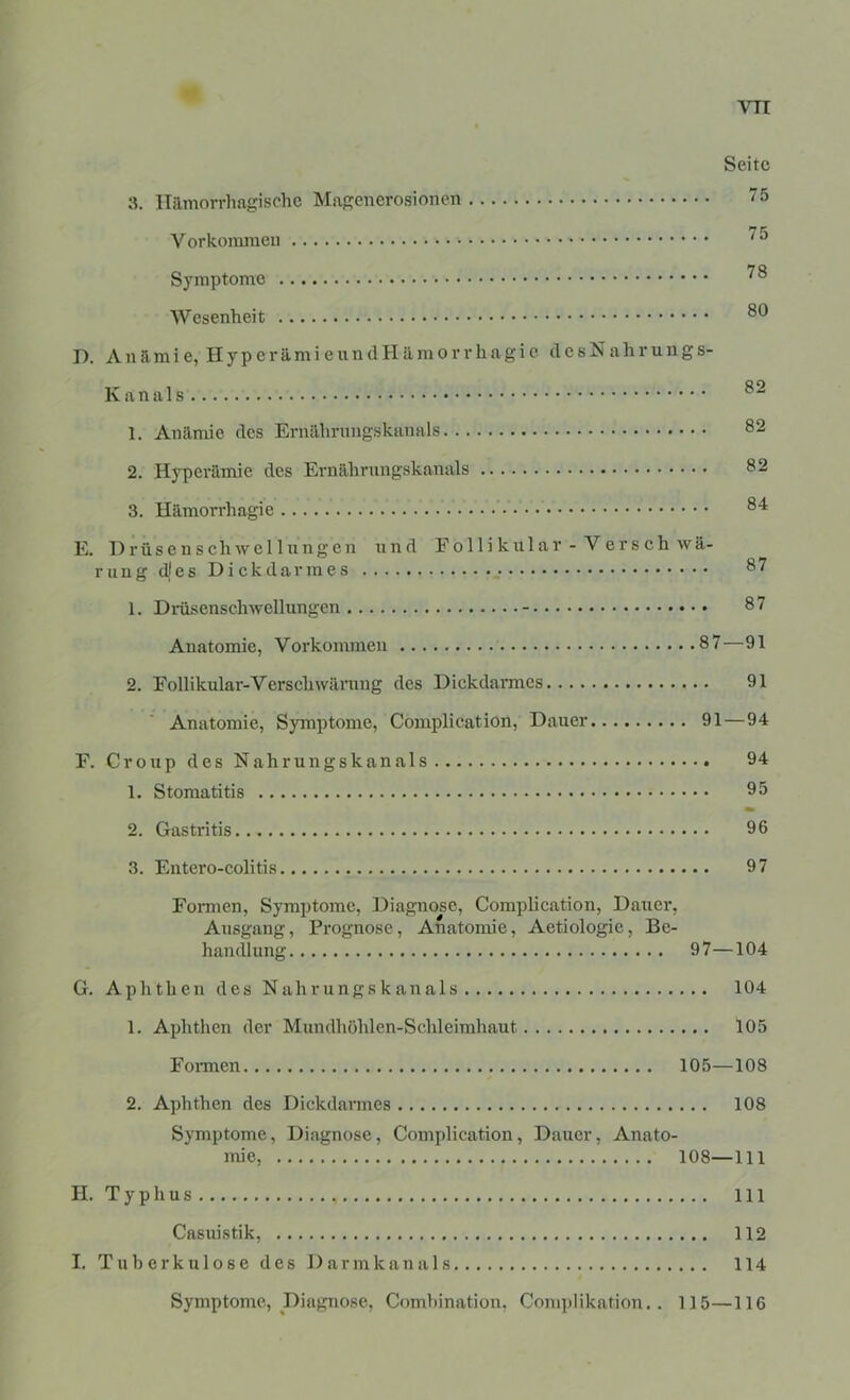 Seite 3. Hämorrhagische Mngeiicrosionen 75 Vorkommen 75 Symptome D. A n ä m i e, H y p e r ä m i e u n cl H ä m o r r h a g i e d e s N a h r u n g s- K an als 1. Anämie des Ernährimgskanals 82 2. Hyperämie des Ernährnngskanals 82 3. Hämorrhagie 84 E. 1)rüsenschwe 11 iingen nnd Follikular - Versch wä- ruug djes Dickdarmes 87 1. Drüsenschwellungcn - 87 Anatomie, Vorkommen 87—91 2. Follikular-Verschwärang des Dickdannes 91 Anatomie, Symptome, Complication, Dauer 91—94 F. Croup des Nahrungskanals 94 1. Stomatitis 95 2. Gastritis 96 3. Entero-colitis 97 Formen, Symptome, Diagnose, Complication, Dauer, Ausgang, Prognose, Anatomie, Aetiologie, Be- handlung 97—104 G. Aphthen des Nahrungskanals 104 1. Aphthen der Mundhöhlen-Schleimhaut 105 Foimen 105—108 2. Aphthen des Dickdarmes 108 Symptome, Diagnose, Complication, Dauer, Anato- mie, 108—111 II. Typhus 111 Casuistik, 112 I. Tuberkulose des D a r m k a ti a 1 s 114 Symptome, Diagnose, Comhination. Complikation.. 115—116