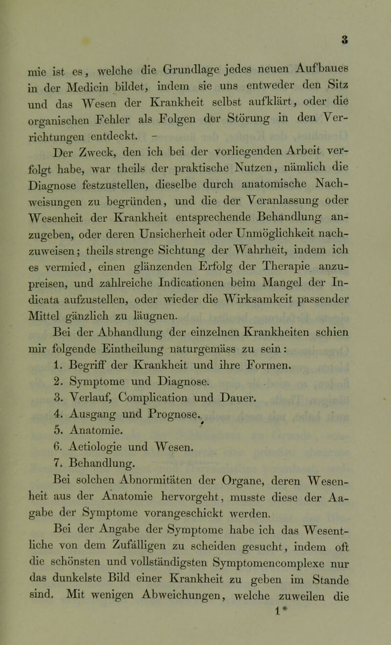 mie ist es, welche die Grundlage jedes neuen Aufbaues in der Medicin bildet, indem sie uns entweder den Sit25 und das Wesen der Krankheit selbst auf klärt, oder die organischen Fehler als Folgen der Störung in den Ver- richtungen entdeckt. Der Zweck, den ich bei der vorliegenden Arbeit ver- folgt habe, war theils der praktische Nutzen, nämlich die Diao-nose festzustellen, dieselbe durch anatomische Nach- Weisungen zu begründen, und die der Veranlassung oder Wesenheit der Kranklieit entsprechende Behandlung an- zugeben, oder deren Unsicherheit oder Unmöglichkeit nach- zuweisen; theils strenge Sichtung der Wahrheit, indem ich es vermied, einen glänzenden Erfolg der Therapie anzu- preisen, und zahlreiche Indicationen beim Mangel der In- dicata aufzustellen, oder wieder die Wirksamkeit passender Mittel gänzlich zu läugnen. Bei der Abhandlung der einzelnen Krankheiten schien mir folgende Eintheilung naturgemäss zu sein: 1. Begriff der Krankheit und ihre Formen. 2. Symptome und Diagnose. 3. Verlauf, Complication und Dauer. 4. Ausgang und Prognose. 5. Anatomie. 6. Aetiologie und Wesen. 7. Behandlung. Bei solchen Abnormitäten der Organe, deren Wesen- heit aus der Anatomie hervorgeht, musste diese der Aa- gabe der Symptome vorangeschickt werden. Bei der Angabe der Symptome habe ich das Wesent- liche von dem Zufälligen zu scheiden gesucht, indem oft die schönsten und vollständigsten Symptomencomplexe nur das dunkelste Bild einer Krankheit zu geben im Stande sind. Mit wenigen Abweichungen, welche zuweilen die *