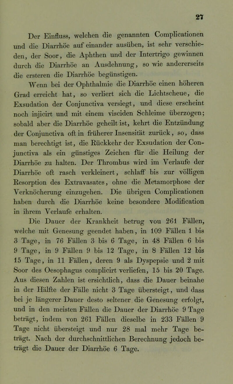 Der Einfluss, welchen die genannten Complicationen und die Diarrhöe aufeinander ausüben, ist sehr verschie- den, der Soor, die Aphthen und der Intertrigo gewinnen durch die Diarrhöe an Ausdehnung, so wie andererseits die ersteren die Diarrhöe begünstigen. Wenn bei der Ophthalmie die Diarrhöe einen höheren Grad erreicht hat, so verliert sich die Lichtscheue, die Exsudation der Conjunctiva versiegt, und diese erscheint noch injicirt und mit einem visciden Schleime überzogen; sobald aber die Diarrhöe geheilt ist, kehrt die Entzündung der Conjunctiva oft in früherer Insensität zurück, so, dass man berechtigt ist, die Rückkehr der Exsudation der Con- junctiva als ein günstiges Zeichen für die Heilung der Diarrhöe zu halten. Der Thrombus wird im Verlaufe der Diarrhöe oft rasch verkleinert, schlaff bis zur völligen Resorption des Extravasates, ohne die Metamorphose der Verknöcherung einzugehen. Die übrigen Complicationen haben durch die Diarrhöe keine besondere Modification in ihrem Verlaufe erhalten. Die Dauer der Krankheit betrug vou 261 Fällen, welche mit Genesung geendet haben, in 109 Fällen 1 bis 3 Tage, in 76 Fällen 3 bis 6 Tage, in 48 Fällen 6 bis 9 Tage, in 9 Fällen 9 bis 12 Tage, in 8 Fällen 12 bis 15 Tage, in 11 Fällen, deren 9 als Dyspepsie und 2 mit Soor des Oesophagus complicirt verliefen, 15 bis 20 Tage. Aus diesen Zahlen ist ersichtlich, dass die Dauer beinahe in der Hälfte der Fälle nicht 3 Tage übersteigt, und dass bei je längerer Dauer desto seltener die Genesung erfolgt, und in den meisten Fällen die Dauer der Diarrhöe 9 Tage beträgt, indem von 261 Fällen dieselbe in 233 Fällen 9 Tage nicht übersteigt und nur 28 mal mehr Tage be- trägt. Nach der durchschnittlichen Berechnung jedoch be- trägt die Dauer der Diarrhöe 6 Tage.