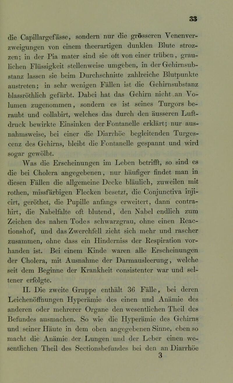 die Capillargcfässe, sondern nur die grösseren Venenver- zweio'uno'en von einem tlieerartigen dunklen ßlute stroz- zen^ in der Pia niater sind sie oft von einer trüben, grau- lichen Flüssigkeit stellenweise umgeben, in der Geliirnsub- stanz lassen sie beim Durchschnitte zahbeiche Blutpunktc austreten; in sehr wenigen Fällen ist die Gehirnsubstanz blassröthlich gefärbt. Dabei hat das Gehirn nicht an Vo- lumen zugenommen, sondern es ist seines Turgors be- raubt und coUabii-t, welches das durch den äusseren Luft- druck bewirkte Einsinken der Fontanelle erklärt; nur aus- nahmsweise, bei einer die Diarrhöe begleitenden Turges- cenz des Gehirns, bleibt die Fontanelle gespannt und wird sogar gewölbt. Was die Erscheinungen im Leben betrifft, so sind es die bei Cholera angegebenen, nur häufiger findet man in diesen Fällen die allgemeine Decke bläulich, zuweilen mit rothen, missfärbigen Flecken besetzt, die Conjunctiva inji- cirt, geröthet, die Pupille anfangs erweitert, dann contra- hirt, die Nabelfalte oft blutend, den Nabel endlich zum Zeichen des nahen Todes schwarzgrau, ohne einen Reac- tionshof, und das Zwerchfell zieht sich mehr und rascher zusammen, ohne dass ein Ilinderniss der Respiration vor- handen ist. Bei einem Kinde waren alle Erscheinungen der Cholera, mit Ausnahme der Darmausleerung, welche seit dem Beginne der Krankheit consistenter war und sel- tener erfolgte. II. Die zweite Gruppe enthält 36 Fälle, bei deren Leichenöfthungen Hyperämie des einen und Anämie des anderen oder mehrerer Organe den wesentlichen Theil des Befundes ausmachen. So wie die Hyperämie des Gehirns und seiner Häute in dem oben angegebenen Sinne, eben so macht die Anämie der Lungen und der Leber einen we- sentlichen Theil des Sectionsbefundes liei den an Diarrhöe 3