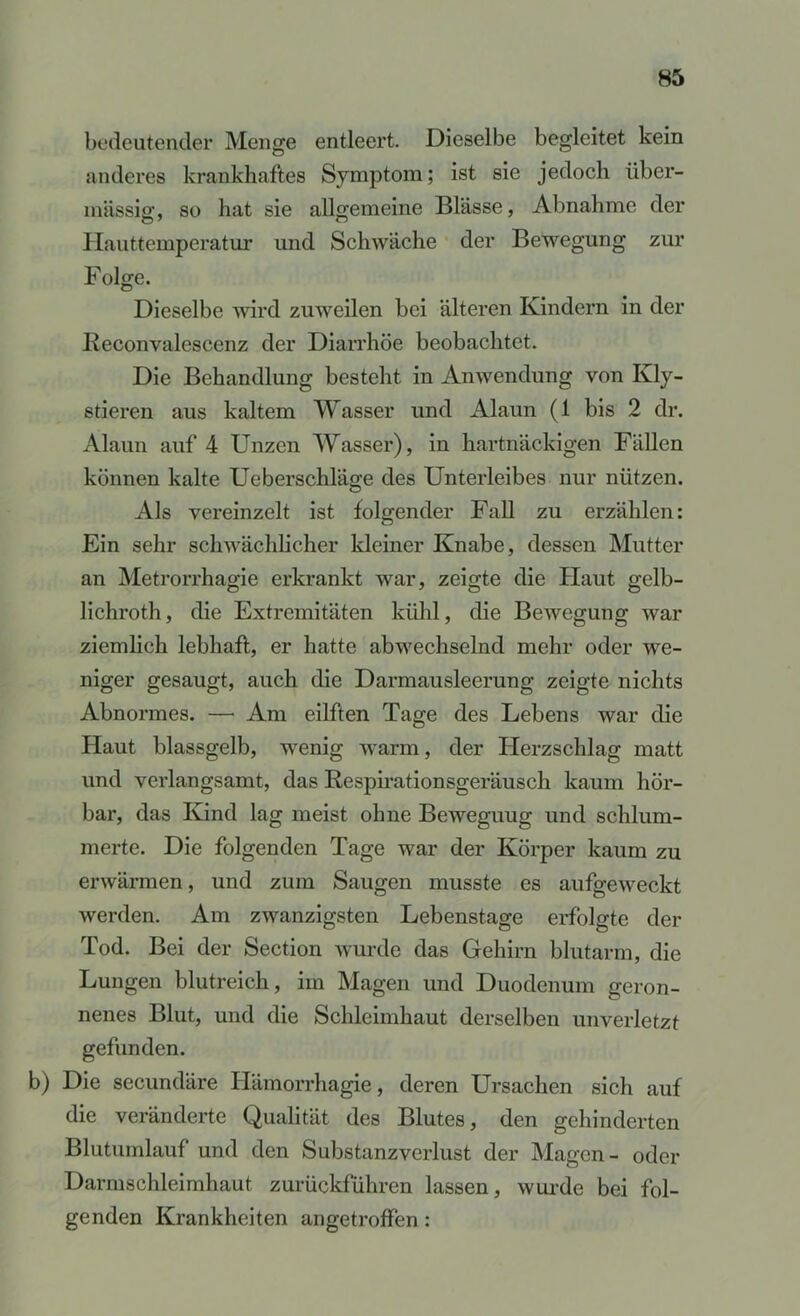 bedeutender Menge entleert. Dieselbe begleitet kein anderes krankhaftes Symptom; ist sie jedoch über- mässig, so hat sie allgemeine Blässe, Abnahme der Ilauttemperatur und Schwäche der Bewegung zur Folge. Dieselbe wird zuweilen bei älteren Kindern in der Reconvalescenz der Diarrhöe beobachtet. Die Behandlung bestellt in Anwendung von Kly- stieren aus kaltem Wasser und Alaun (1 bis 2 dr. Alaun auf 4 Unzen Wasser), in hartnäckigen Fällen können kalte Ueberschläge des Unterleibes nur nützen. Als vereinzelt ist folgender Fall zu erzählen: Ein sehr schwächlicher kleiner Knabe, dessen Mutter an Metrorrhagie erkrankt war, zeigte die Plaut gelb- lichroth, die Extremitäten kühl, die Bewegung war ziemlich lebhaft, er hatte abwechselnd mehr oder we- niger gesaugt, auch die Darmausleerung zeigte nichts Abnormes. — Am eilften Tage des Lebens war die Haut blassgelb, wenig warm, der Plerzschlag matt und verlangsamt, das Respirationsgeräusch kaum hör- bar, das Kind lag meist ohne Beweguug und schlum- merte. Die folgenden Tage war der Körper kaum zu erwärmen, und zum Saugen musste es aufgeweckt werden. Am zwanzigsten Lebenstage erfolgte der Tod. Bei der Section wurde das Gehirn blutarm, die Lungen blutreich, im Magen und Duodenum geron- nenes Blut, und die Schleimhaut derselben unverletzt gefunden. b) Die secundäre Hämorrhagie, deren Ursachen sich auf die veränderte Qualität des Blutes, den gehinderten Blutumlauf und den Substanzverlust der Magen- oder Darmschleimhaut zurückführen lassen, wui-de bei fol- genden Krankheiten an getroffen: