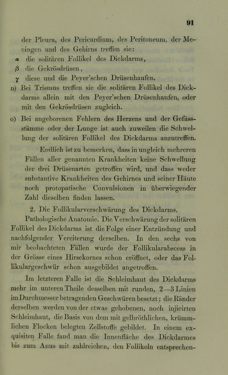 »1 (1er Pleura, des Pericardium, des Pei-itoneiiri), der Me- ningen und des Gehirns treffen sie: a die solitären Follikel des Dickdarms, ß die Gekrösdrüsen, y diese und die Peyer’schen Drüsenhaufen. n) Bei Trismus treffen sie die solitären Follikel des Dick- darms allein mit den Peyer’schen Drüsenhaufen, oder mit den Gekrösdrüsen zugleich. o) Bei angeborenen Fehlern des Plerzens und der Gefäss- stämme oder der Lunge ist auch zuweilen die Schwel- lung der solitären Follikel des Dickdarms anzutreffen. Endlich ist zu bemerken, dass in ungleich mehreren Fällen aller genannten Krankheiten keine Schwellung der drei Drüsenarten getroffen wird, und dass weder substantive Krankheiten des Gehirnes und seiner Pläute noch protopatische Convulsionen in überwiegender Zahl dieselben finden lassen. 2. Die Follikularverschwärung des Dickdarms. Pathologische Anatomie. Die Verschwärung der solitären Follikel des Dickdarms ist die Folge einer Entzündung und nachfolgender Vereiterung derselben. In den sechs von mir beobachteten Fällen wurde der Follikularabscess in der Grösse eines Hirsekornes schon eröffnet, oder das Fol- likulargeschwür schon ausgebildet angetroffen. Im letzteren Falle ist die Schleimhaut des Dickdarms mehr im unteren Theile desselben mit runden, 2—3 Linien im Durchmesser betragenden Geschwüren besetzt; die Ränder derselben werden von der etwas gehobenen, noch injicirten Schleimhaut, die Basis von dem mit gelbröthlichen, krümm- lichen Flocken belegten Zellstoffe gebildet. In einem ex- quisiten Falle fand man die Innenfläche des Dickdarmes bis zum Anus mit zahlreichen, den Follikeln entsprechen-