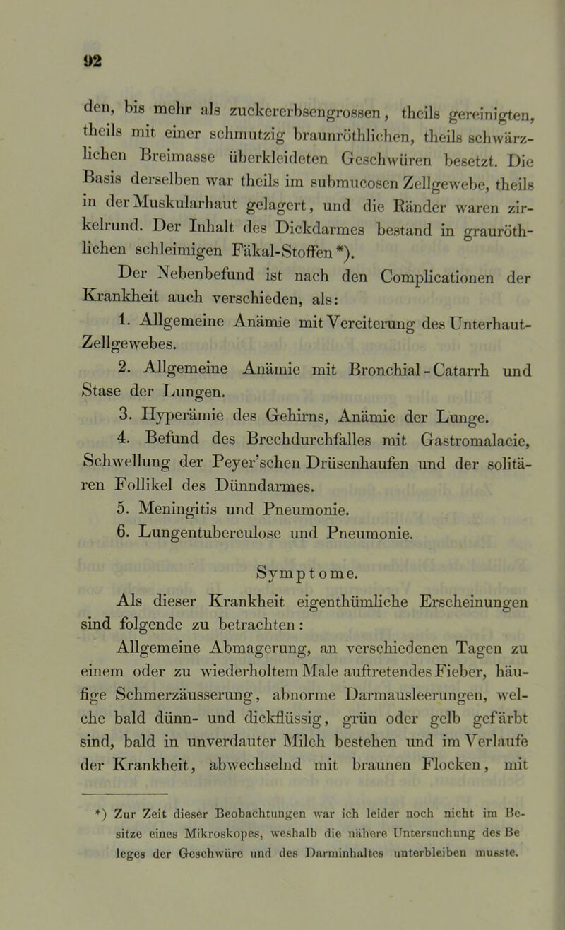 U2 den, bis mehr als zuckererbsengrossen, theils gereinigten, tlieils mit einer scliniutzig braunröthlichen, theils schwärz- lichen Breimasse überkleideten Gesch^mren besetzt. Die Basis derselben war theils im submucosen Zellgewebe, theils in derMuskularhaut gelagert, und die Ränder waren zir- kehund. Der Inhalt des Dickdarmes bestand in grauröth- lichen schleimigen Fäkal-StofFen *). Der Nebenbefund ist nach den Complicationen der Krankheit auch verschieden, als: 1. Allgemeine Anämie mit Vereiterung des Unterhaut- Zellgewebes. 2. Allgemeine Anämie mit Bronchial - Catarrh und Stase der Lungen. Hyperämie des Gehirns, Anämie der Lunge. 4. Befund des Brechdurchfalles mit Gastromalacie, Schwellung der Peyer’schen Drüsenhaufen und der solitä- ren Follikel des Dünndarmes. 5. Meningitis und Pneumonie. 6. Lungentuberculose und Pneumonie. Symptome. Als dieser Krankheit eigenthümliche Erscheinungen sind folgende zu betrachten: Allgemeine Abmagerung, an verschiedenen Tagen zu einem oder zu wiederholtem Male auftretendes Fieber, häu- fige Schmerzäusserung, abnorme Darmausleerungen, wel- che bald dünn- und dickflüssig, grün oder gelb gefärbt sind, bald in unverdauter Milch bestehen und im Verlaufe der Krankheit, abwechsehid mit braunen Flocken, mit *) Zur Zeit dieser Beobachtungen war ich leider noch nicht im Be- sitze eines Mikroskopes, weshalb die nähere Untersuchung des Be leges der Geschwüre und des Darminhaltes unterbleiben musste.