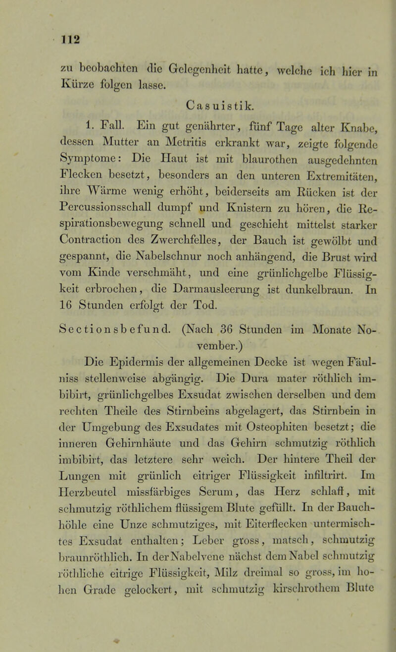 zu beobachten die Gelegenheit hatte, welche ich hier in Kürze folgen lasse. Cas uistik. 1. Fall. Ein gut genährter, fünf Tage alter Knabe, dessen Mutter an Metritis erkrankt war, zeigte folgende Symptome: Die Haut ist mit blaurothen ausgedehnten Flecken besetzt, besonders an den unteren Extremitäten, ihre Wärme wenig erhöht, beiderseits am Rücken ist der Percussionsschall dumpf und Knistern zu hören, die Re- spirationsbewegung schnell und geschieht mittelst starker Contraction des Zwerchfelles, der Bauch ist gewölbt und gespannt, die Nabelschnur noch anhängend, die Brust wird vom Kinde verschmäht, und eine grünlichgelbe Flüssig- keit erbrochen, die Darmausleerung ist dunkelbraun. In 16 Stunden erfolgt der Tod. Sectionsbefund. (Nach 36 Stunden im Monate No- vember.) Die Epidermis der allgemeinen Decke ist Meegen Fäul- niss stellenweise abgängig. Die Dura mater röthlich im- bibirt, grünlichgelbes Exsudat zwischen derselben und dem rechten Theile des Stirnbeins abgelagert, das Stirnbein in der Umgebung des Exsudates mit Osteophiten besetzt; die inneren Gehirnhäute und das Gehirn schmutzig röthlich imbibirt, das letztere sehr weich. Der hintere Theil der Lungen mit grünlich eitriger Flüssigkeit inßltrirt. Im Herzbeutel missfärbiges Serum, das Herz schlaf!, mit schmutzig röthlichem flüssigem Blute gefüllt. In der Bauch- höhle eine Unze schmutziges, mit EiteiHecken untermisch- tes Exsudat enthalten; Leber gross, matsch, schmutzig l)raunröthlich. In der Nabelvene nächst dem Nabel schmutzig röthliche eitrige Flüssigkeit, Milz dreimal so gross, ini ho- hen Grade gelockert, mit schmutzig kirschrothem Blute