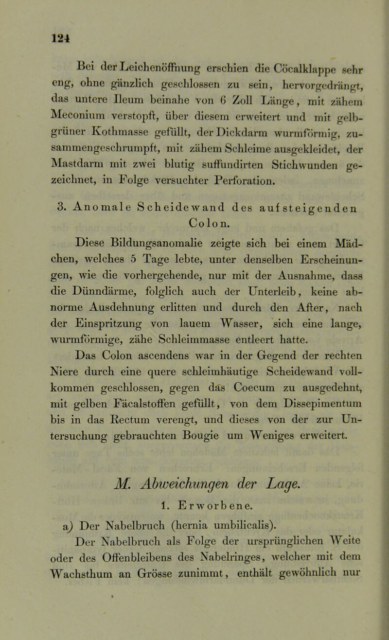 Bei der Leichenöffimng erschien die Cöcalklappe sehr eng, ohne gänzlich geseldossen zu sein, hervorgedrängt, das untere Ilcum beinahe von 6 Zoll Länge, mit zähem Meconium verstopft, über diesem erweitert und mit gelb- grüner Ivothmasse gefüllt, der Dickdarm wurmf(irmig, zu- sammengeschrumpft, mit zähem Schleime ausgekleidet, der Mastdarm mit zwei blutig sufFundirten Stichwunden ge- zeichnet, in Folge versuchter Perforation. 3. Anomale Scheidewand des auf steigenden Colon. Diese Bildungsanoraalie zeigte sich bei einem Mäd- chen, welches 5 Tage lebte, unter denselben Erscheinun- gen, wie die vorhergehende, nur mit der Ausnahme, dass die Dünndärme, folglich auch der Unterleib, keine ab- norme Ausdehnung erlitten und durch den After, nach der Einspritzung von lauem Wasser, sich eine lange, wurmformige, zähe Schleimmasse entleert hatte. Das Colon ascendens war in der Gegend der rechten Niere durch eine quere schleimhäutige Scheidewand voll- kommen geschlossen, gegen das Coecum zu ausgedehnt, mit gelben Fäcalstoffen gefüllt, von dem Dissepimentum bis in das Rectum verengt, und dieses von der zur Un- tersuchung gebrauchten Bougie um Weniges erweitert. M. Abweichungen der Lage. 1. Erworbene. a^ Der Nabelbruch (hernia umbilicalis). Der Nabelbruch als Folge der ursprünglichen Welte oder des Offenbleibens des Nabelringes, welcher mit dem Wachsthum an Grösse zunimmt, enthält gewöhnlich nm*