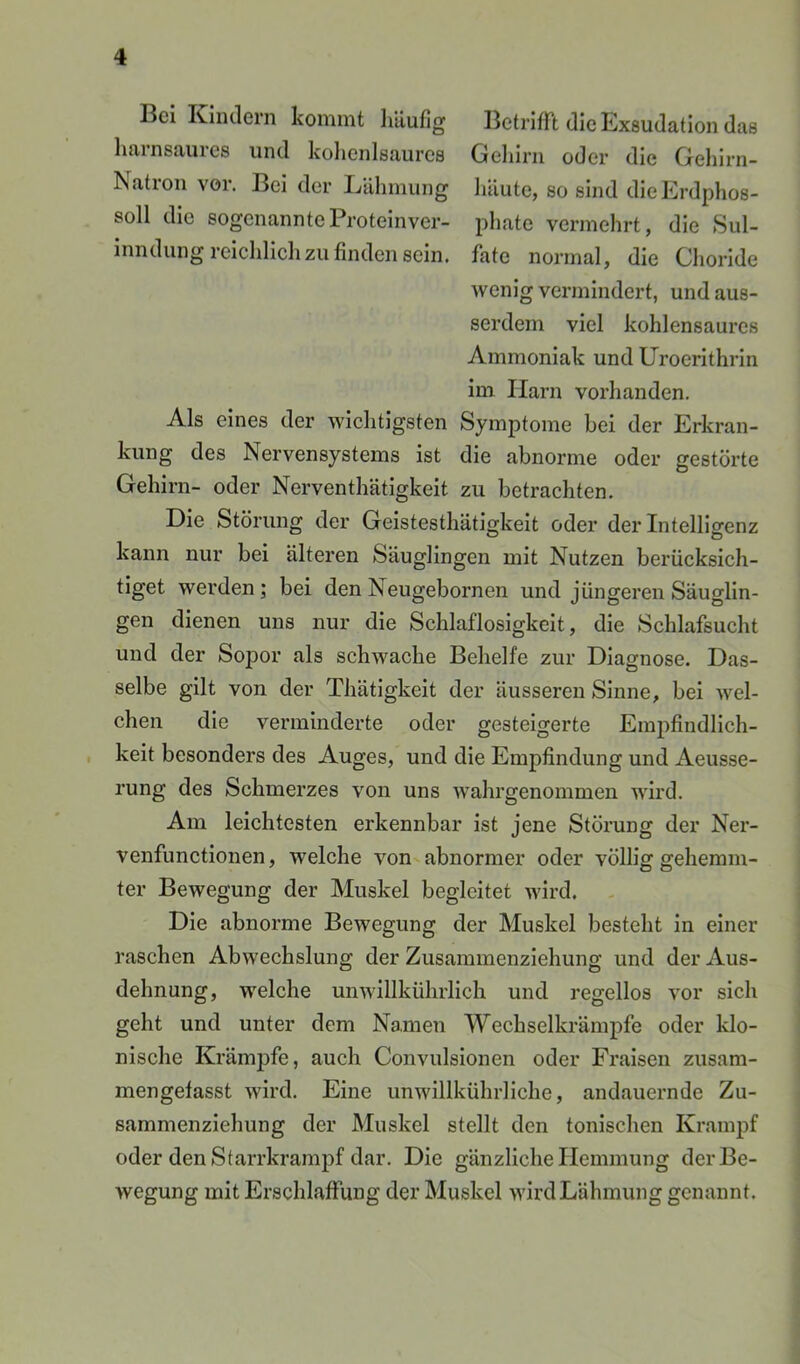 Bei Kiiulern kommt liäufig BetrlfFt die Exsudation das liarnsaures und kolienlsaures Geliirn oder die Gehirn- Natron vor. Bei der Lähmung liUute, so sind dieErdphos- soll die sogenannteProteinver- phate vermehrt, die Sul- inndung reichlich zu finden sein, fate normal, die Choride wenig vermindert, und aus- serdem viel kohlensaurcs Ammoniak und Uroerlthrln im Harn vorhanden. Als eines der wichtigsten Symptome hei der Erkran- kung des Nervensystems ist die abnorme oder gestörte Gehirn- oder Nerventhätigkelt zu betrachten. Die Störung der Gelstesthätigkeit oder der Intelligenz kann nur bei älteren Säuglingen mit Nutzen berücksich- tiget werden; bei den Neugebornen und jüngeren Säuglin- gen dienen uns nur die Schlaflosigkeit, die Schlafsucht und der Sopor als schwache Behelfe zur Diagnose. Das- selbe gilt von der Thätigkeit der äusseren Sinne, bei wel- chen die verminderte oder gesteigerte Empfindlich- keit besonders des Auges, und die Empfindung und Aeusse- rung des Schmerzes von uns wahrgenommen wird. Am leichtesten erkennbar ist jene Störung der Ner- venfunctionen, welche von^ abnormer oder völlig gehemm- ter Bewegung der Muskel begleitet wird. Die abnorme Bewegung der Muskel besteht In einer raschen Abwechslung der Zusammenziehung und der Aus- dehnung, welche unwillkührlich und regellos vor sich geht und unter dem Namen Wechselkrämpfe oder klo- nische Krämpfe, auch Convulsionen oder Fraisen zusam- mengelasst wird. Eine unwillkührliche, andauernde Zu- sammenziehung der Muskel stellt den tonischen Krampf oder den Starrkrampf dar. Die gänzliche Hemmung der Be- wegung mit Erschlaffung der Muskel wird Lähmung genannt.