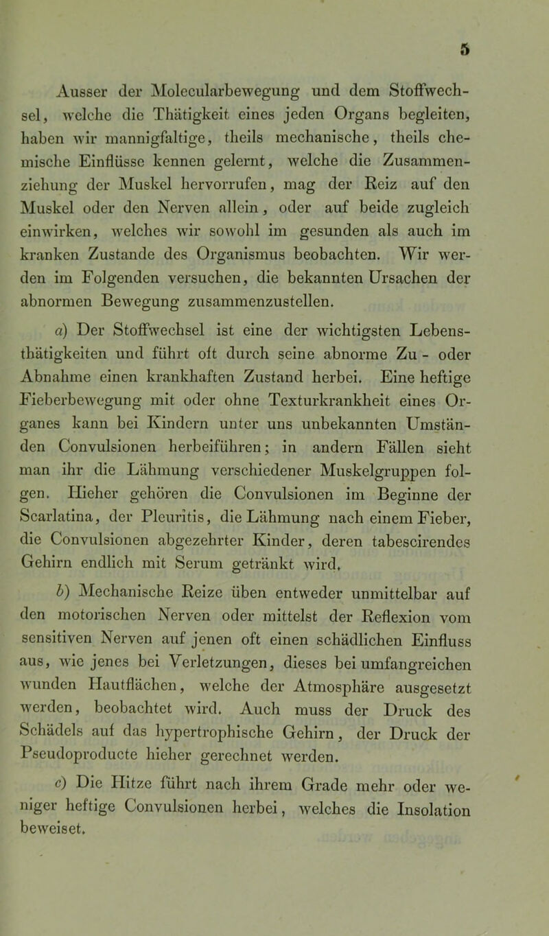 Ausser der Molecularbewegung und dem Stoffwech- sel, welche die Thätigkeit eines jeden Organs begleiten, haben wir mannigfaltige, theils mechanische, theils che- mische Einflüsse kennen gelernt, welche die Zusammen- ziehung der Muskel hervorrufen, mag der Reiz auf den Muskel oder den Nerven allein, oder auf beide zugleich einwirken, welches wir sowohl im gesunden als auch im kranken Zustande des Organismus beobachten. Wir wer- den im Folgenden versuchen, die bekannten Ursachen der abnormen Bewegung zusammenzustellen. a) Der Stoffwechsel ist eine der wichtigsten Lebens- thätigkeiten und führt oft durch seine abnorme Zu - oder Abnahme einen krankhaften Zustand herbei. Eine heftige Fieberbewegung mit oder ohne Texturkrankheit eines Or- ganes kann bei Kindern unter uns unbekannten Umstän- den Convulsionen herbeiführen; in andern Fällen sieht man ihr die Lähmung verschiedener Muskelgruppen fol- gen. Hieher gehören die Convulsionen im Beginne der Scarlatina, der Pleuritis, die Lähmung nach einem Fieber, die Convulsionen abgezehrter Kinder, deren tabescirendes Gehirn endlich mit Serum getränkt wird, 0 Mechanische Reize üben entweder unmittelbar auf den motorischen Nerven oder mittelst der Reflexion vom sensitiven Nerven auf jenen oft einen schädlichen Einfluss aus, wie jenes bei Verletzungen, dieses bei umfangreichen wunden Hautflächen, welche der Atmosphäre ausgesetzt werden, beobachtet wird. Auch muss der Druck des Schädels auf das hypertrophische Gehirn, der Druck der Pseudoproducte hieher gerechnet werden. c) Die Hitze führt nach ihrem Grade mehr oder we- niger heftige Convulsionen herbei, welches die Insolation beweiset.