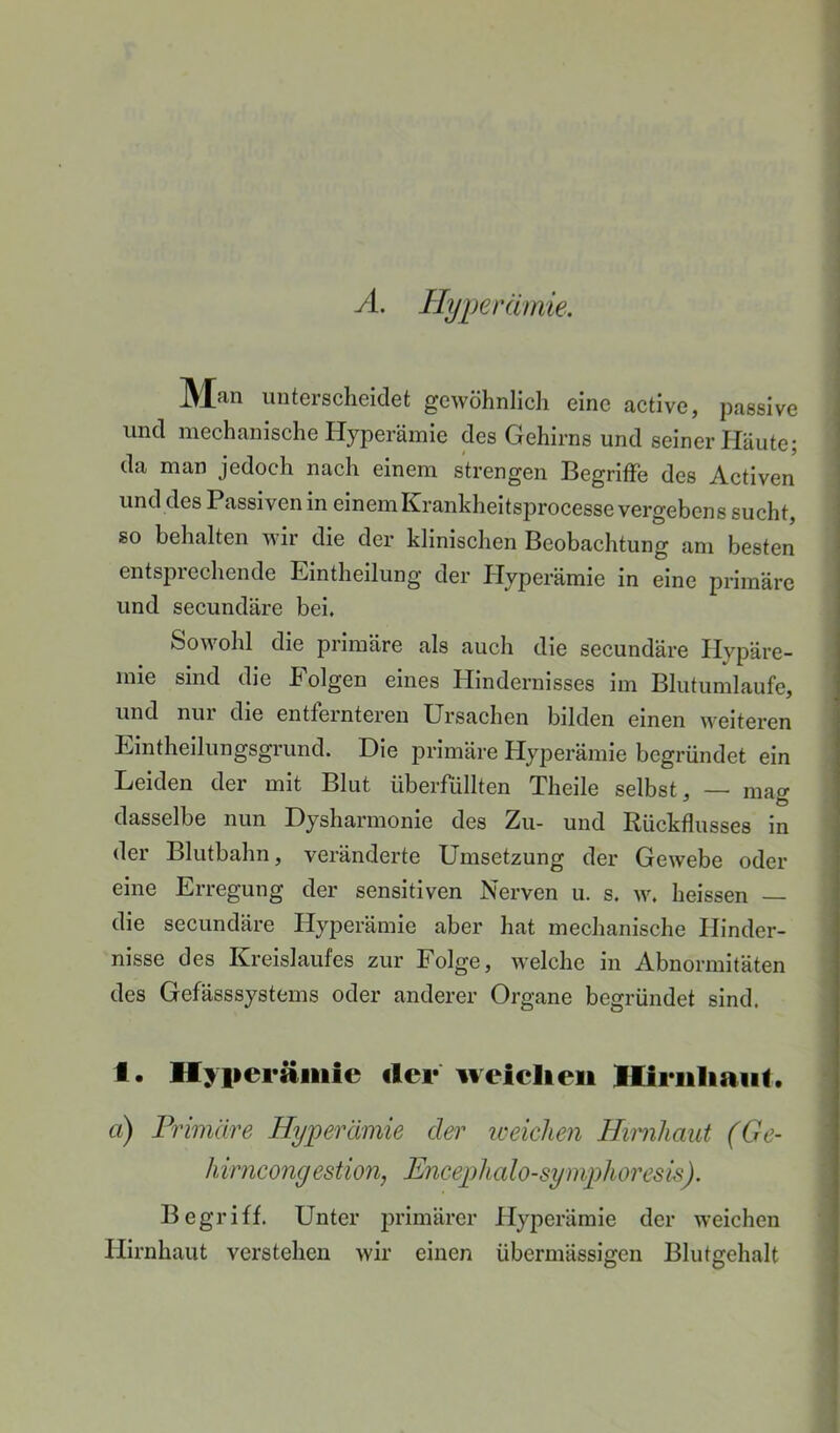 A. nyi)erämie. Man unterscheidet gewöhnlich eine active, passive und mechanische Hyperämie des Gehirns und seiner Häute; da man jedoch nach einem strengen Begriffe des Activen und des Passiven in einemKrankheitsprocesse vergebens sucht, so behalten wir die der klinischen Beobachtung am besten entsprechende Eintheilung der Hyperämie in eine primäre und secundäre bei. Sowohl die primäre als auch die secundäre Hypäre- mie sind die Folgen eines Hindernisses im Blutumlaufe, und nui die entfernteren Ursachen bilden einen weiteren Eintheilungsgrund. Die primäre Hyperämie begründet ein Leiden der mit Blut überfüllten Theile selbst, — mag dasselbe nun Dysharmonie des Zu- und Rückflusses in der Blutbahn, veränderte Umsetzung der Gewebe oder eine Erregung der sensitiven Nerven u. s. w. heissen — die secundäre Hyperämie aber hat mechanische Hinder- nisse des Kreislaufes zur Folge, welche in Abnormitäten des Gefässsystems oder anderer Organe begründet sind. I. Hyiieräiiiie iler iveiclieii Hiriiliaiit. a) Primäre Hyperämie der weichen Hirnhaut (Ge- hirncongestion, Encephalo-symphoresis). Begriff. Unter iirimärer Hyperämie der weichen Hirnhaut verstehen wir einen übermässigen Blutgehalt