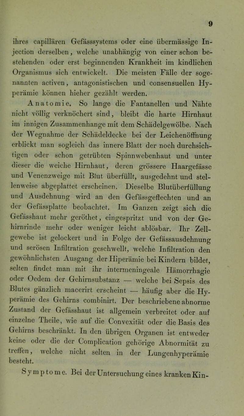 ihres capillären Gefässsystems oder eine übermässige In- jection derselben, welche unabhängig von einer schon be- stehenden oder erst beginnenden Krankheit im kindlichen Organismus sich entwickelt. Die meisten Fälle der soge- nannten activen, antagonistischen und consensuellen Hy- perämie können hieher gezählt werden. Anatomie* So lange die Fantanellen und Nähte nicht völlig verknöchert sind, bleibt die harte Hirnhaut im innigen Zusammenhänge mit dem Schädelgewölbe. Nach der Wegnahme der Schädeldecke bei der Leichenöffnung erblickt man sogleich das innere Blatt der noch durchsich- tigen oder schon getrübten Spinnwebenhaut und unter dieser die weiche Hirnhaut, deren grössere Haargefässe und Venenzweige mit Blut überfüllt, ausgedehnt und stel- lenweise abgeplattet erscheinen. Dieselbe Blutüberfüllung und Ausdehnung wird an den Gefdssgeffechten und an der Gefässplatte beobachtet. Im Ganzen zeigt sich die Gefässhaut mehr geröthet, eingespritzt und von der Ge- hirnrinde mehr oder weniger leicht ablösbar. Ihr Zell- gewebe ist gelockert und in Folge der Gefässausdehnung und serösen Infiltration geschwellt, welche Infiltration den gewöhnlichsten Ausgang der Hiperämie bei Kindern bildet, selten findet man mit ihr intermeningeale Ilämorrhao-ie oder Oedem der Gehirnsubstanz — welche bei Sepsis des Blutes gänzlich macerirt erscheint — häufig aber die Hy- peiämie des Gehirns combinirt. Der beschriebene abnorme Zustand der Gefässhaut ist allgemein verbreitet oder auf einzelne Theile, wie auf die Convexität oder die Basis des Gehirns beschränkt. In den übrigen Organen ist entweder keine oder die der Complication gehörige Abnormität zu tieffen, welche nicht selten in der Lungenhyperämie besteht. S y m p to m e. Bei der Untersuchung eines kranken Kin-