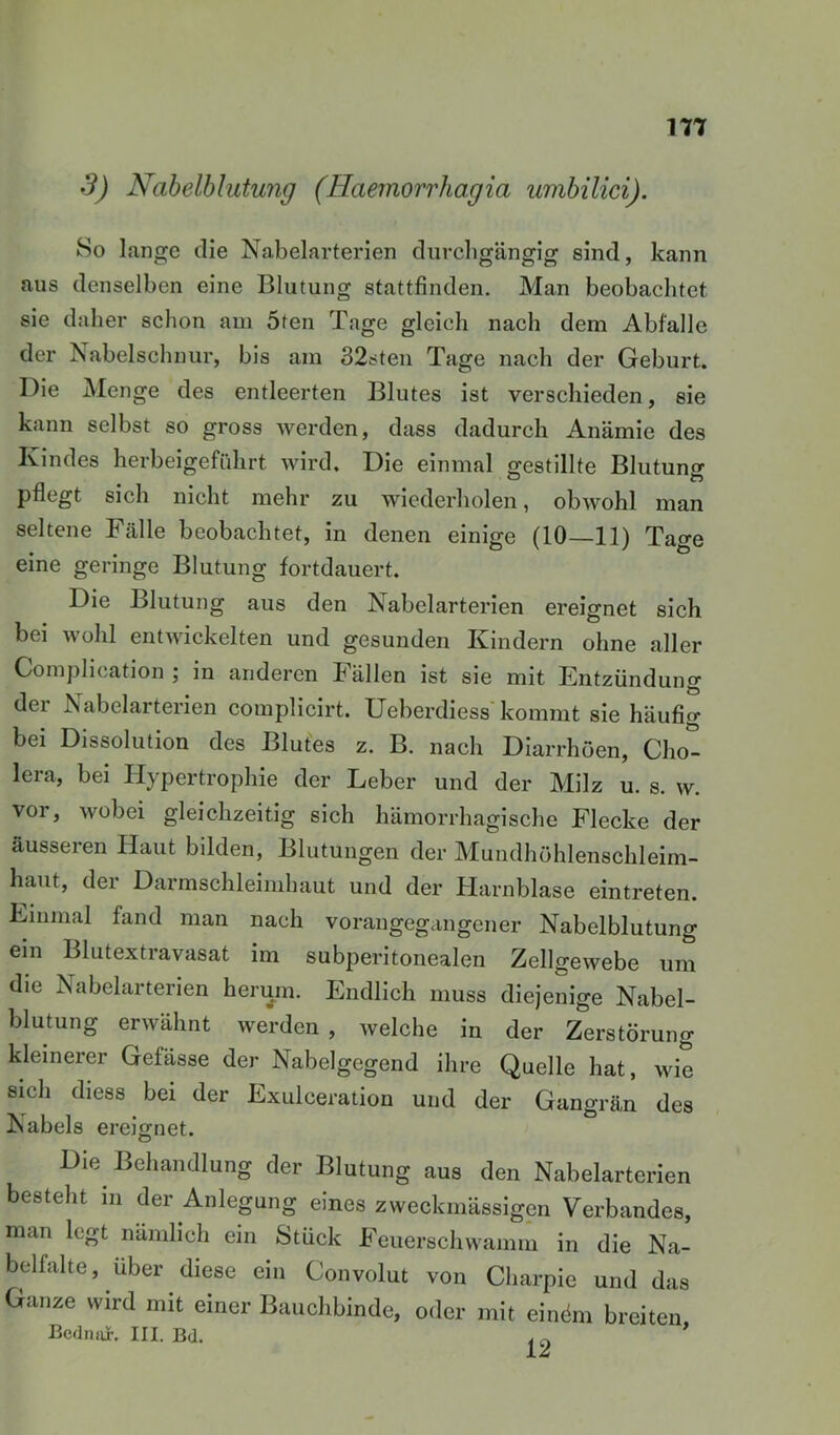 177 3) Naheiblutung (Haemorrhagia umbilici). So lange die Nabelarterien durchgängig sind, kann aus denselben eine Blutung stattfinden. Man beobachtet sie daher schon am 5ten Tage gleich nach dem Abfälle der Nabelschnur, bis am 32steu Tage nach der Geburt. Die Menge des entleerten Blutes ist verschieden, sie kann selbst so gross werden, dass dadurch Anämie des Kindes herbeigeführt wird. Die einmal gestillte Blutuno- pflegt sich nicht mehr zu wiederholen, obwohl man seltene Fälle beobachtet, in denen einige (10—11) Tage eine geringe Blutung fortdauert. Die Blutung aus den Nabelarterien ereignet sich bei wohl entwickelten und gesunden Kindern ohne aller Comj)lication j in anderen Fällen ist sie mit Entzündung der Nabelarterien complicirt. Ueberdiess kommt sie häufig bei Dissolution des Blutes z. B. nach Diarrhoen, Chot lera, bei Hypertrophie der Leber und der Milz u. s. w. vor, wobei gleichzeitig sich hämorrhagische Flecke der äusseren Haut bilden, Blutungen der Mundhöhlenschleim- haut, der Darmschleimhaut und der Harnblase eintreten. Einmal fand man nach vorangegangener Nabelblutung ein Blutextravasat im subperitonealen Zellgewebe um die Nabelarterien herum. Endlich muss diejenige Nabel- blutung erwähnt werden, welche in der Zerstörung kleinerer Gefässe der Nabelgegend ihre Quelle hat, wie sich diess bei der Exulceration und der Gangrän des Nabels ereignet. Die Behandlung der Blutung aus den Nabelarterien besteht in der Anlegung eines zweckmässigen Verbandes, man legt nämlich ein Stück Feuerschwamm in die Na- belfalte, über diese ein Convolut von Charpie und das Ganze wird mit einer Bauchbinde, oder mit einöm breiten