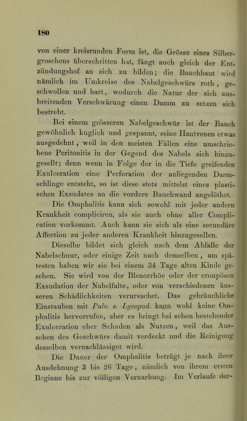 von einer kreisrunden Form ist, die Grösse eines Silber- groschens überschritten liat, fängt aucli gleich der Ent- Zündungshof an sicli zu bilden; die liauchhaut wird nämlich im Umkreise des Nabelgeschwürs roth , ge- schwollen und hart, wodurch die Natur der sich aus- breitenden Verschwärung einen Uamm zu setzen sich bestrebt. Bei einem grösseren Nabelgeschwür ist der Bauch gewöhnlich kuglich und gespannt, seine Hautvenen etwas ausgedehnt, weil in den meisten Fällen eine umschrie- bene Peritonitis in der Gegend des Nabels sich hinzu- gesellt; denn wenn in Folge der in die Tiefe greifenden Exulceration eine Perforation der anliegenden Darm- schlinge entsteht, so ist diese stets mittelst eines plasti- schen Exsudates an die vordere Bauchwand angelöthet. Die Omphalitis kann sich sowohl mit jeder andern Krankheit compliciren, als sie auch ohne aller Compli- cation vorkommt. Auch kann sie sich als eine secundäre Affection zu jeder anderen Krankheit hinzugesellen. Dieselbe bildet sich gleich nach dem Abfalle der Nabelschnur, oder einige Zelt nach demselben , am spä- testen haben wir sie bei einem 34 Tage alten Kinde ge- sehen. Sie wird von der Blenorrhöe oder der croupösen Exsudation der Nabelfalte, oder von verschiedenen äus- seren Schädlichkeiten verursachet. Das gebräuchliche Einstauben mit Puh. s. Lycopod. kajm wohl keine Om- phalitis hervorrufen, aber es bringt bei schon bestehender Exulceration eher Schaden als Nutzen, weil das Aus- sehen des Geschwürs damit verdeckt und die Reinigung desselben vernachlässiget wird. Die Dauer der Omphalitis beträgt je nach ihrer Ausdehnung 3 bis 26 Tage, nämlich von ihrem ersten Beginne bis zur völligen Vernarbung. Im Verlaute der-