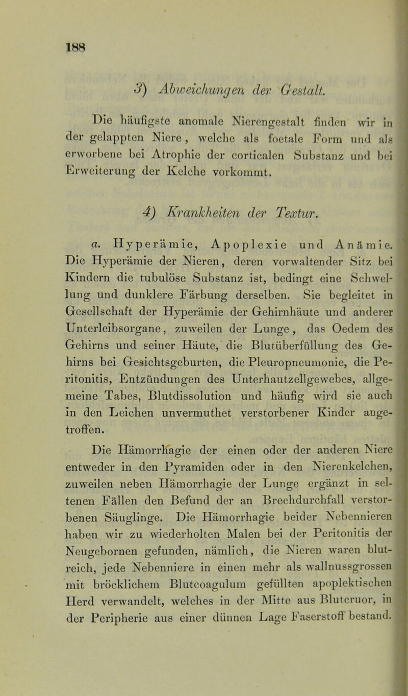 Abweichungen dev Gestalt. T^Ic luiufigste anomale Nierongestalt finden wir In der gelappten Niere, welche als foetale Form und als erworbene bei Atrophie der corticalen Substanz und bei Erweiterung der Kelche vorkommt. 4) Krankheiten der Textur. a. Hype rämle, Apoplexie und Anämie. Die Hyperämie der Nieren, deren vorwaltender Sitz bei Kindern die tubulöse Substanz ist, bedingt eine Schwel- lung und dunklere Färbung derselben. Sie begleitet In Gesellschaft der Hyperämie der Gehirnhäute und anderer Unterleibsorgane, zuweilen der Lunge, das Oedem des Gehirns und seiner Häute, die Blutüberfüllung des Ge- hirns bei Gesichtsgeburten, die Pleuropneumonie, die Pe- ritonitis, Entzündungen des Unterhautzellgewebes, allge- meine Tabes, Blutdissolution und häufig wird sie auch in den Leichen unvermuthet verstorbener Kinder angc- trofFen. Die HämorrFagle der einen oder der anderen Niere entweder in den Pyramiden oder in den Nierenkelchen, zuweilen neben Hämorrhagie der Lunge ergänzt in sel- tenen Fällen den Befund der an Brechdurchfall verstor- benen Säuglinge. Die Hämorrhagie beider Nebennieren haben wir zu wiederholten Malen bei der Peritonitis der Neugebornen gefunden, nämlich, die Nieren waren blut- reich, jede Nebenniere in einen mehr als wallnussgrossen mit bröcklichem Blutcoagulum gefüllten apoplektischen Herd verwandelt, welches in der Mitte aus Blutcruor, in der Peripherie aus einer dünnen Lage Faserstoft bestand.