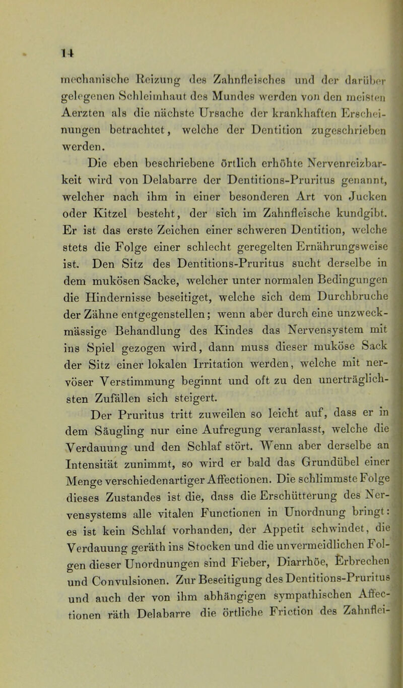 uH'cliaiiisclje Koizung des Zahnfleisches und der darühor gelegenen Schleimhaut des Mundes werden von den meisten Aerzten als die nächste Ursache der krankhaften Erschei- nungen betrachtet, welche der Dentition zugeschrieben werden. Die eben beschriebene örtlich erhöhte Nervenreizbar- keit wird von Delabarre der Dentitions-Pruritus genannt, welcher nach ihm in einer besonderen Art von Jucken oder Kitzel besteht, der sich im Zahnfleische kundgibt. Er ist das erste Zeichen einer schweren Dentition, welche stets die Folge einer schlecht geregelten Ernährungsweise ist. Den Sitz des Dentitions-Pruritus sucht derselbe in dem mukösen Sacke, welcher unter normalen Bedingungen die Hindernisse beseitiget, welche sich dem Durchbruche der Zähne entgegenstellen; wenn aber durch eine unzweck- mässige Behandlung des Kindes das Nervensystem mit ins Spiel gezogen wird, dann muss dieser muköse Sack der Sitz einer lokalen Irritation werden, welche mit ner- vöser Verstimmung beginnt und oft zu den unerträglich- sten Zufällen sich steigert. Der Pruritus tritt zuweilen so leicht auf, dass er in dem Säugling nur eine Aufregung veranlasst, welche die Verdauung und den Schlaf stört. Wenn aber derselbe an Intensität zunimmt, so wird er bald das Grundübel einer Menge verschiedenartiger AfFectionen. Die schlimmste Folge dieses Zustandes ist die, dass die Erschütterung des Ner- vensystems alle vitalen Functionen in Unordnung bringt: es ist kein Schlaf vorhanden, der Appetit schwindet, die Verdauung geräth ins Stocken und die unvermeidlichen Fol- gen dieser Unordnungen sind Fieber, Diarrhöe, Erbrechen und Convulsionen. Zur Beseitigung des Dentitions-Pruritus und auch der von ihm abhängigen sympathischen Affec- tionen räth Delabarre die örtliche Friction des Zahnflei-