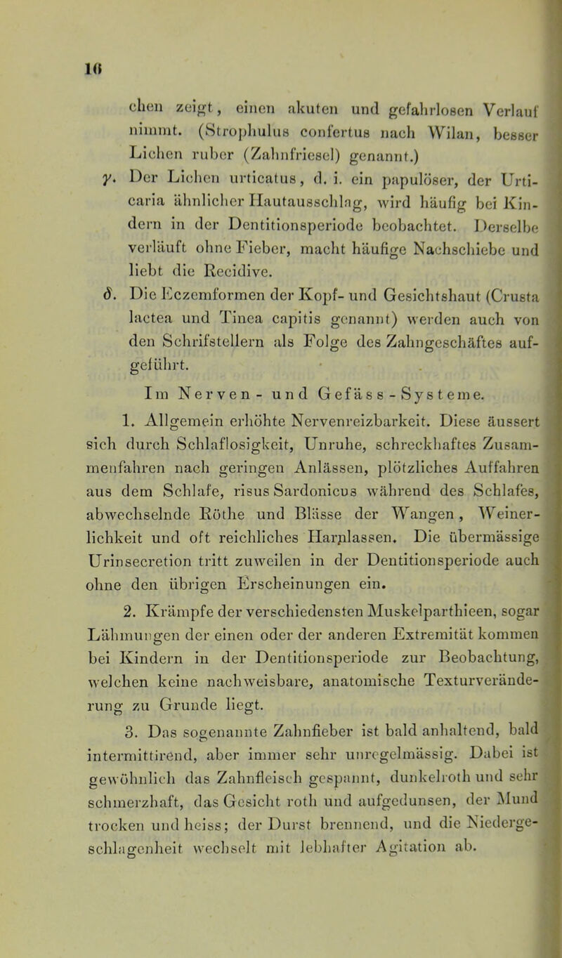 dien einen akuten und gefalirlosen Verlauf ninnnt. (Stropluilus confertus nadi Wilan, besser Lieben ruber (Zalinfriesel) genannt.) y. Der Liehen urticatus, d. i. ein papulöser, der Urti- caria ähnlicher Ilautausschlng, wird häufig bei Kin- dern in der Dentitionsperiode beobachtet. I)erselbe verläuft ohne Fieber, macht häufige Nachschiebe und liebt die Recidive. ö. Die Fczemformen der Kopf- und Gesichtshaut (Crusta lactea und Tinea capitis genannt) werden auch von den Schrifstellern als Folge des Zahngeschäftes auf- geführt. Iin Nerven - und G ef äs s - Systeme. 1. Allgemein erhöhte Nervenreizbarkelt. Diese äussert sich durch Schlaflosigkeit, Unruhe, schreckhaftes Zusam- rneiifahren nach geringen Anlässen, plötzliches Auffahren aus dem Schlafe, risus Sardonlcus während des Schlafes, abwechselnde Röthe und Blässe der Wangen , Weiner- lichkeit und oft reichliches Harplassen. Die übermässige Urinsecretion tritt zuweilen in der Deutitionsperlode auch ohne den übrigen Erscheinungen ein. 2. Krämpfe der verschiedensten Muskelparthleen, sogar Lähmungen der einen oder der anderen Extremität kommen bei Kindern in der Dentitionsperiode zur Beobachtung, welchen keine nachweisbare, anatomische Texturverände- rung zu Grunde liegt. 3. Das sogenannte Zahnfieber ist bald anhaltend, bald intermlttirend, aber immer sehr unregelmässig. Dabei ist gewöhnlich das Zahnfleisch gespannt, dunkelroth und sehr schmerzhaft, das Gesicht roth und aufgedunsen, der IMund trocken und heiss; der Durst brennend, und die Niederge- schlagenheit wechselt mit lebhafter Agitation ab.