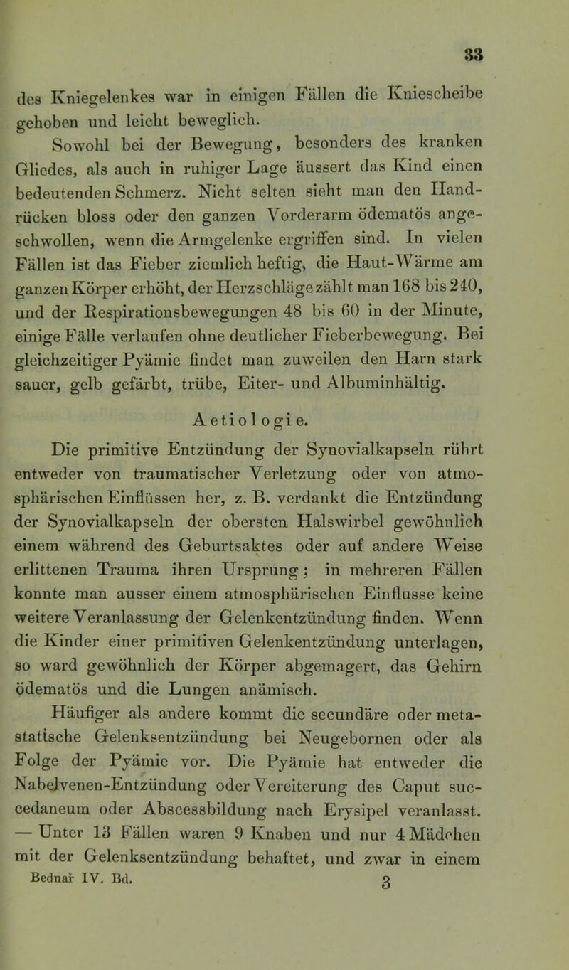 des Kniegelenkes war in einigen Fällen die Kniescheibe gehoben und leicht beweglich. Sowohl bei der Bewegung, besonders des kranken Gliedes, als auch in ruhiger Lage äussert das Kind einen bedeutenden Schmerz. Nicht selten sieht man den Hand- rücken bloss oder den ganzen Vorderarm ödematös ange- schwollen, wenn die Armgelenke ergriffen sind. In vielen Fällen ist das Fieber ziemlich heftig, die Haut-Wärme am ganzen Körper erhöht, der Herzschläge zählt man 168 bis 240, und der Respirationsbewegungen 48 bis 60 in der Minute, einige Fälle verlaufen ohne deutlicher Fieberbewegung. Bei gleichzeitiger Pyämie findet man zuweilen den Harn stark sauer, gelb gefärbt, trübe, Eiter- und Albuminhältig. Aetio 1 Ogi e. Die primitive Entzündung der Synovialkapseln rührt entweder von traumatischer Verletzung oder von atmo- sphärischen Einflüssen her, z. B. verdankt die Entzündung der Synovialkapseln der obersten Halswirbel gewöhnlich einem während des Geburtsaktes oder auf andere Weise erlittenen Trauma ihren Ursprung ; in mehreren Fällen konnte man ausser einem atmosphärischen Einflüsse keine weitere Veranlassung der Gelenkentzündung finden. Wenn die Kinder einer primitiven Gelenkentzündung unterlagen, so ward gewöhnlich der Körper abgemagert, das Gehirn ödematös und die Lungen anämisch. Pläufiger als andere kommt die secundäre oder meta- statische Gelenksentzündung bei Neugebornen oder als Folge der Pyämie vor. Die Pyämie hat entweder die Nabelvenen-Entzündung oder Vereiterung des Caput suc- cedaneurn oder Abscessbildung nach Erysipel veranlasst. — Unter 13 Fällen waren 9 Knaben und nur 4 Mädchen mit der Gelenksentzündung behaftet, und zwar in einem Bednar IV, Bd. q