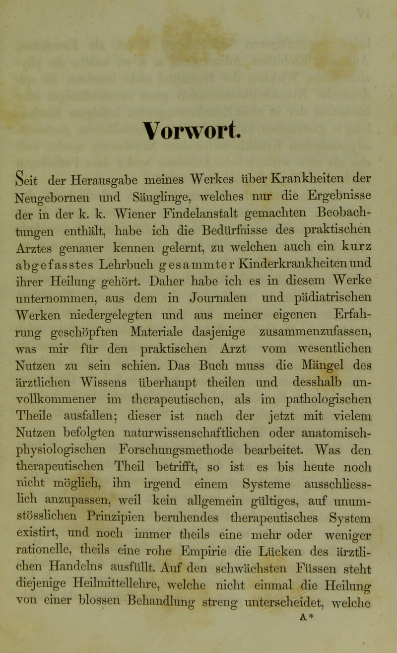 Vorwort. Seit der Herausgabe meines Werkes über Krankheiten der Neugebornen und Säuglinge, welches nur die Ergebnisse der in der k. k. Wiener Findelanstalt gemachten Beobach- tungen enthält, habe ich die Bedürfnisse des praktischen Arztes genauer kennen gelernt, zu welchen auch ein kurz ab gefasstes Lehrbuch gesammter Kinderkrankheiten und ihrer Heilung gehört. Daher habe ich es in diesem Werke unternommen, aus dem in Journalen und pädiatrischen Werken niedergelegten und aus meiner eigenen Erfah- rung geschöpften Materiale dasjenige zusammenzufassen, was mir für den praktischen Arzt vom wesentlichen Nutzen zu sein schien. Das Buch muss die Mängel des ärztlichen Wissens überhaupt theilen und desshalb un- vollkommener im therapeutischen, als im pathologischen Theile ausfallen; dieser ist nach der jetzt mit vielem Nutzen befolgten naturwissenschaftlichen oder anatomisch- physiologischen Forschungsmethode bearbeitet. Was den therapeutischen Theil betrifft, so ist es bis heute noch nicht möglich, ihn irgend einem Systeme ausschliess- lich anzupassen, weil kein allgemein gültiges, auf unum- stösslichen Prinzipien beruhendes therapeutisches System existirt, und noch immer tlieils eine mehr oder weniger rationelle, theils eine rohe Empirie die Lücken des ärztli- chen Handelns ausfüllt. Auf den schwächsten Füssen steht diejenige Heilmittellehre, welche nicht einmal die Heilung von einer blossen Behandlung streng unterscheidet, welche A*
