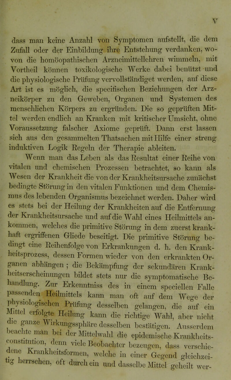 dass man keine Anzahl von Symptomen aufstellt, die dem Zufall oder der Einbildung- ihre Entstehung verdanken, wo- von die homöopathischen Arzneimittellehren wimmeln, mit Vortheil können toxikologische Werke dabei benützt und die physiologische Prüfung vervollständiget werden, auf diese Art ist es möglich, die specifischen Beziehungen der Arz- neikörper zu den Geweben, Organen und Systemen des menschlichen Körpers zu ergründen. Die so geprüften Mit- tel werden endlich an Kranken mit kritischer Umsicht, ohne Voraussetzung falscher Axiome geprüft. Dann erst lassen sich aus den gesammelten Thatsachen mit Hilfe einer streng induktiven Logik Regeln der Therapie ableiten. Wenn man das Leben als das Resultat einer Reihe von vitalen und chemischen Prozessen betrachtet, so kann als Wesen der Krankheit die von der Krankheitsursache zunächst bedingte Störung in den vitalen Funktionen und dem Chemis- mus des lebenden Organismus bezeichnet werden. Daher wird es stets bei der Heilung der Krankheiten auf die Entfernung der Krankheitsursache und auf die Wahl eines Heilmittels an- kommen, welches die primitive Störung in dem zuerst krank- haft ergriffenen Gliede beseitigt. Die primitive Störung be- dingt eine Reihenfolge von Erkrankungen d. h. den Krank- heitsprozess, dessen Formen wieder von den erkrankten Or- ganen abhängen ; die Bekämpfung der sekundären Krank- heitserscheinungen bildet stets nur die symptomatische Be- handlung. Zur Erkenntniss des in einem speciellen Falle passenden Heilmittels kami man oft auf dem Wege der p ysioUgisehen Prüfung desselben gelangen, die auf ein M.ttel erfolgte Heilung kann die richtige Wahl, aber nicht mc ganze Wirkungssphäre desselben bestätigen. Ausserdem >eachte man bei der Mittelwahl die epidemische Krankheits- constitution denn viele Beobachter bezeugen, dass verschie- dene Krankheitsformen, welche in einer Gegend gleichzei- tig herrschen, oft durch ein und dasselbe Mittel geheilt wer-