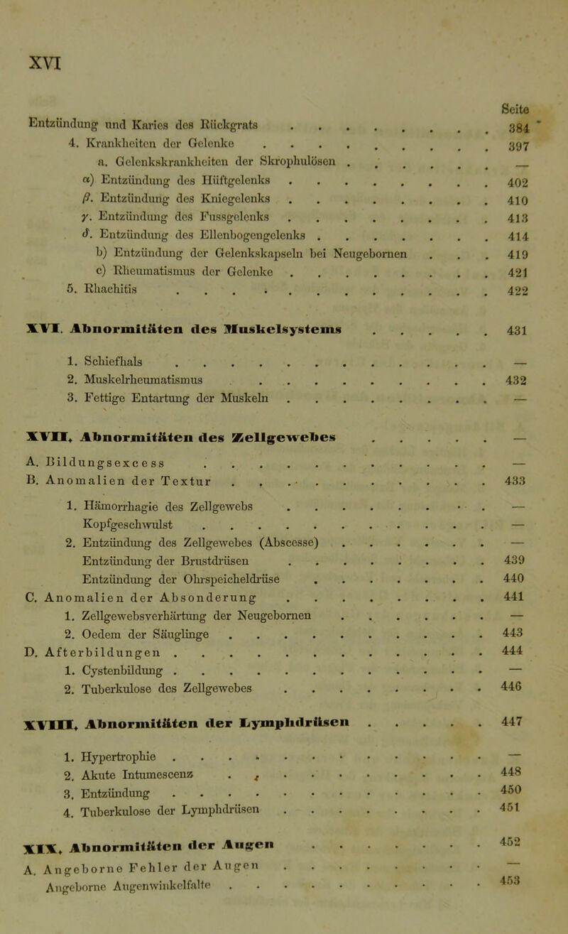 Seite Entzündung und Karies des Rückgrats 334. * 4. Krankheiten der Gelenke 397 a. Gelenkskrankheiten der Skrophulösen «) Entzündung des Hüftgelenks ß. Entzündung des Kniegelenks 410 y. Entzündung des Fussgelenks 413 <1. Entzündung des Ellcnbogengelenks 414 b) Entzündung der Gelenkskapseln bei Neugebornen . . . 419 c) Rheumatismus der Gelenke 421 5. Rliachitis ... • 422 XVI. Abnormitäten des Huskelsystems 1. Schiefhals 2. Muskelrheumatismus ... 3. Fettige Entartung der Muskeln XVII, Abnormitäten des Kellgewebes A. Bildungsexcess B. Anomalien der Textur 1. Hämorrliagie des Zellgewebs Kopfgeschwulst 2. Entzündung des Zellgewebes (Abscesse) Entzündung der Brustdrüsen Entzündung der Ohrspeicheldrüse C. Anomalien der Absonderung 1. Zellgewebsverhärtung der Neugebornen 2. Oedem der Säuglinge .... D. Afterbildungen 1. Cystenbildung 2. Tuberkulose des Zellgewebes 431 432 433 439 440 441 443 444 446 XVIII* Abnormitäten der Iiymplulräsen 1. Hypertrophie 2. Akute Intumescenz . f . . . 3. Entzündung 4. Tuberkulose der Lymplulrüsen 447 448 450 451 452 XIX* Abnormitäten der Augfen A. Angeborno Fehler der Augen Angeborne Augenwinkelfalte 453