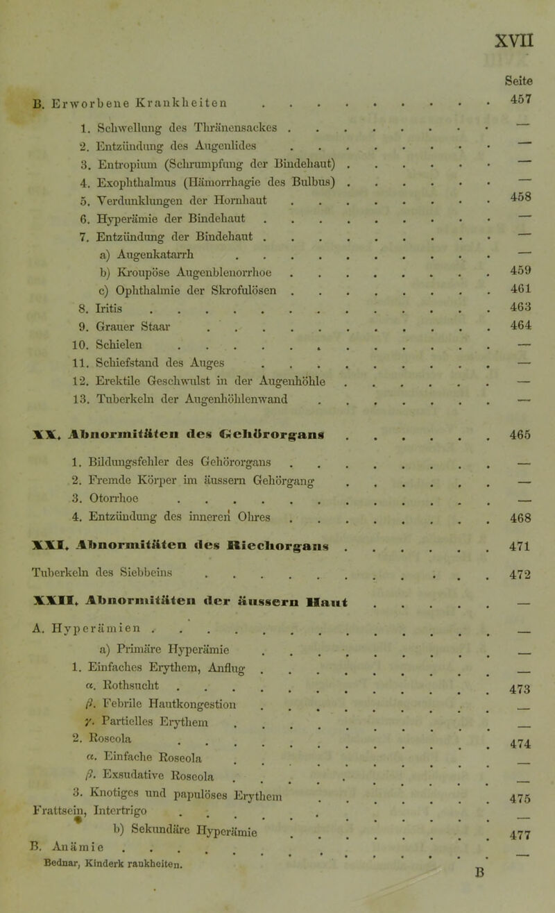 B. Erworbene Krankheiten 1. Schwellung des Thränensackcs . 2. Entzündung des Augenlides 3. Entropium (Schrumpfung der Bindehaut) 4. Exophthalmus (Hämorrhagie des Bulbus) 5. Verdunklungen der Hornhaut 6. Hyperämie der Bindehaut 7. Entzündung der Bindehaut . a) Augenkatarrh .... b) Kroupöse Augenblenorrhoe c) Ophthalmie der Skrofulösen . 8. Iritis 9. Grauer Staar 10. Schielen 11. Schiefstand des Auges 12. Erektile Geschwulst in der Augenhöhle 13. Tuberkeln der Augenhöhlenwand Seite 457 458 459 461 463 464 XX, Almormitftten des Cleliürorgans 465 1. Bildungsfehler des Gehörorgans — 2. Fremde Körper im äussem Gehörgang — 3. Otorrhoe — 4. Entzündung des inneren Ohres 468 XXI, Abnormitäten des Riecliorgans 471 Tuberkeln des Siebbeins .472 XXII, Abnormitäten der äussern Haut A. Hyperämien ,• a) Primäre Hyperämie 1. Einfaches Erythem, Anflug . a. Rothsuclit .... ß. Febrile Hautkongestion /. Partielles Erythem 2. Roseola «■ Einfache Roseola ß. Exsudative Roseola 3. Knotiges und papulöses Erythem F rattsein, Intertrigo b) Sekundäre Hyperämie B. Anämie .... Bednar, Kinderk rankheiten. 473 474 475 477