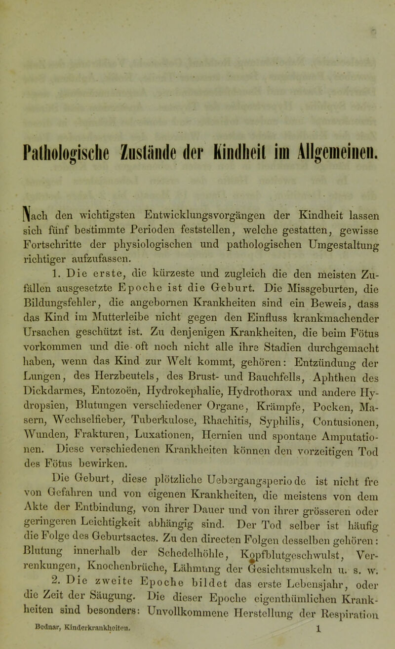 Pathologische Zustände der Kindheit im Allgemeinen. I\acli clen wichtigsten Entwicklungsvorgängen der Kindheit lassen sich fünf bestimmte Perioden feststellen, welche gestatten, gewisse Fortschritte der physiologischen und pathologischen Umgestaltung richtiger aufzufassen. 1. Die erste, die kürzeste und zugleich die den meisten Zu- fällen ausgesetzte Epoche ist die Geburt. Die Missgeburten, die Bildungsfehler, die angebornen Krankheiten sind ein Beweis, dass das Kind im Mutterleibe nicht gegen den Einfluss krankmachender Ursachen geschützt ist. Zu denjenigen Krankheiten, die beim Fötus Vorkommen und die oft noch nicht alle ihre Stadien durchgemacht haben, wenn das Kind zur Welt kommt, gehören: Entzündung der Lungen, des Herzbeutels, des Brust- und Bauchfells, Aphthen des Dickdarmes, Entozoen, Hydrokephalie, Hydrothorax und andere Ily- dropsien, Blutungen verschiedener Organe, Krämpfe, Pocken, Ma- sern, Wechselfieber, Tuberkulose, Rhachitis, Syphilis, Contusionen, Wunden, Frakturen, Luxationen, Hernien und spontane Amputatio- nen. Diese verschiedenen Krankheiten können den vorzeitigen Tod des Fötus bewirken. Die Geburt, diese plötzliche Uebsrgangsperiode ist nicht fre von Gefahren und von eigenen Krankheiten, die meistens von dem Akte der Entbindung, von ihrer Dauer und von ihrer grösseren oder geringeren Leichtigkeit abhängig sind. Der Tod selber ist häufig die Folge des Geburtsactes. Zu den dirccten Folgen desselben gehören : Blutung innerhalb der Schedelhöhle, Kopfblutgeschwulst, Ver- renkungen, Knochenbrüche, Lähmung der Gesichtsmuskeln u. s. w. 2. Die zweite Epoche bildet das erste Lebensjahr, oder die Zeit der Säugling. Die dieser Epoche cigenthümlichen Krank- heiten sind besonders: Unvollkommene Herstellung der Respiration