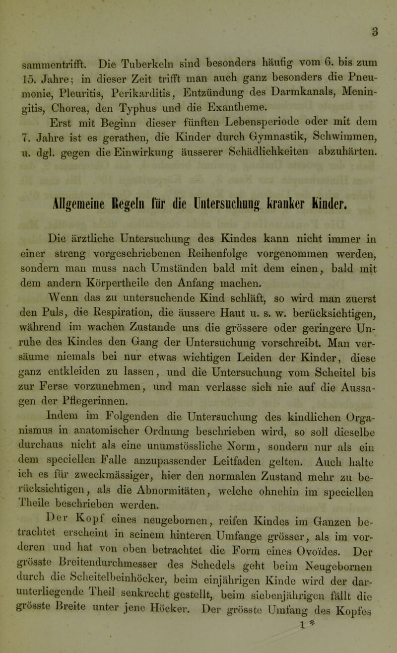 samraentrifft. Die Tuberkeln sind besonders häufig vom 6. bis zum 15. Jahre; in dieser Zeit trifft man auch ganz besonders die Pneu- monie, Pleuritis, Perikarditis, Entzündung des Darmkanals, Menin- gitis, Chorea, den Typhus und die Exantheme. Erst mit Beginn dieser fünften Lebensperiode oder mit dem 7. Jahre ist es gerathen, die Kinder durch Gymnastik, Schwimmen, u. dgl. gegen die Einwirkung äusserer Schädlichkeiten abzuhärten. Allgemeine Regeln für die Untersuchung kranker Rinder. Die ärztliche Untersuchung des Kindes kann nicht immer in einer streng vorgeschriebenen Reihenfolge vorgenommen werden, sondern man muss nach Umständen bald mit dem einen, bald mit dem andern Körpertheile den Anfang machen. Wenn das zu untersuchende Kind schläft, so wird man zuerst den Puls, die Respiration, die äussere Haut u. s. w. berücksichtigen, während im wachen Zustande uns die grössere oder geringere Un- ruhe des Kindes den Gang der Untersuchung vorschreibt. Man ver- säume niemals bei nur etwas wichtigen Leiden der Kinder, diese ganz entkleiden zu lassen, und die Untersuchung vom Scheitel bis zur Ferse vorzunehmen, und man verlasse sich nie auf die Aussa- gen der Pflegerinnen. Indem im Folgenden die Untersuchung des kindlichen Orga- nismus in anatomischer Ordnung beschrieben wird, so soll dieselbe durchaus nicht als eine unumstössliche Norm, sondern nur als ein dem spcciellcn Falle anzupassender Leitfaden gelten. Auch halte ich es für zweckmässiger, hier den normalen Zustand mehr zu be- rücksichtigen, als die Abnormitäten, welche ohnehin im specicllen 1 heile beschrieben werden. Der Kopf eines neugebornen, reifen Kindes im Ganzen bc- tiachtet erscheint in seinem hinteren Umfange grösser, als im vor- dcien und hat von oben betrachtet die Form eines Ovoides. Der giösstc L>i eitendurchmesser des Schedels geht beim Neugebornen durch die Scheitelbeinhöcker, beim einjährigen Kinde wird der dar- unterliegende 1 heil senkrecht gestellt, beim siebenjährigen fällt die grösste Breite unter jene Höcker. Der grösste Umfang des Kopfes l *