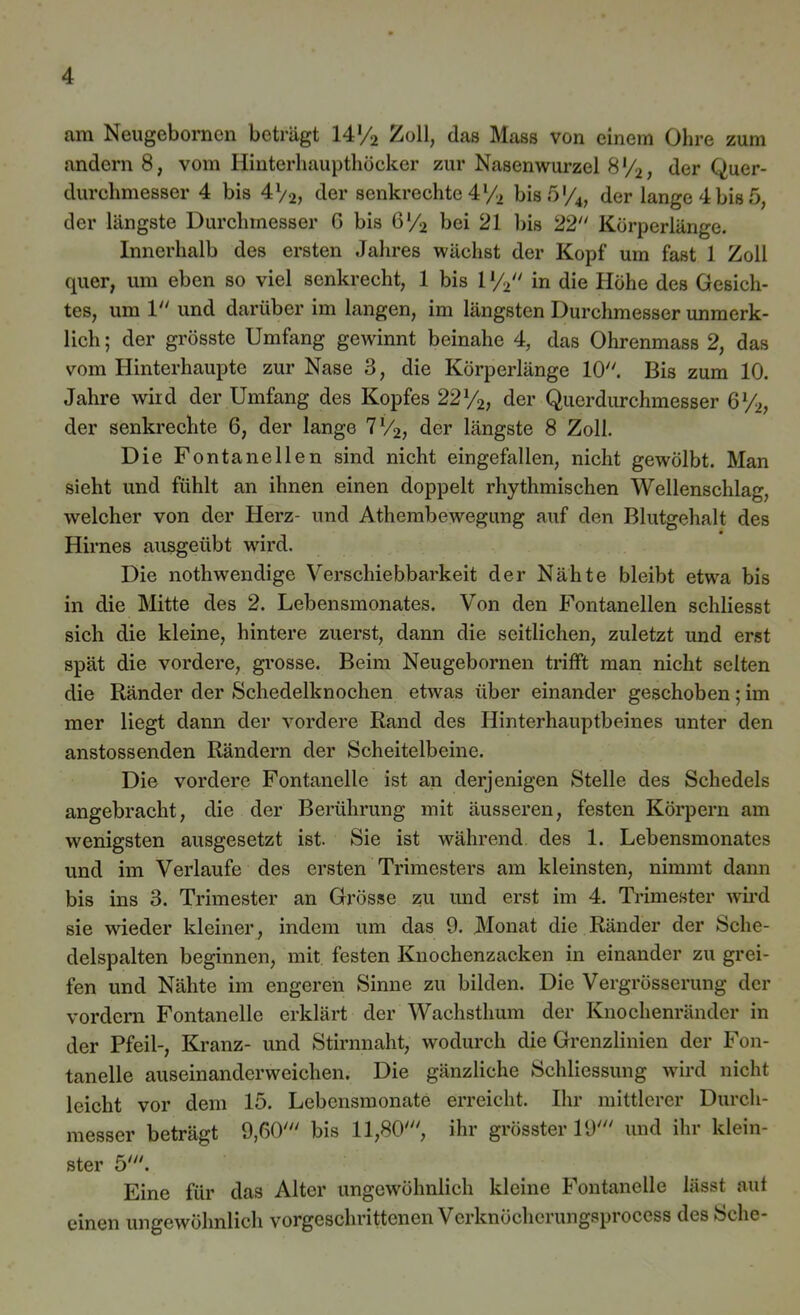 am Neugeborncn beträgt W/2 Zoll, das Hass von einem Ohre zum andern 8, vom Hinterhaupthöcker zur Nasenwurzel 8 l/2, der Quer- durchmesser 4 bis 4V2, der senkrechte 4l/2 bis 5 '/4, der lange 4 bis 5, der längste Durchmesser G bis 6l/2 bei 21 bis 22 Körperlänge. Innerhalb des ersten Jahres wächst der Kopf um fast 1 Zoll quer, um eben so viel senkrecht, 1 bis 1V2 in die Höhe des Gesich- tes, um 1 und darüber im langen, im längsten Durchmesser unmerk- lich ; der grösste Umfang gewinnt beinahe 4, das Ohrenmass 2, das vom Hinterhaupte zur Nase 3, die Körperlänge 10. Bis zum 10. Jahre wird der Umfang des Kopfes 221/2, der Querdurchmesser 6%, der senkrechte 6, der lange 7V2, der längste 8 Zoll. Die Fontanellen sind nicht eingefallen, nicht gewölbt. Man sieht und fühlt an ihnen einen doppelt rhythmischen Wellenschlag, welcher von der Herz- und Athembewegung auf den Blutgehalt des Hirnes ausgeübt wird. Die nothwendige Verschiebbarkeit der Nähte bleibt etwa bis in die Mitte des 2. Lebensmonates. Von den Fontanellen schliesst sich die kleine, hintere zuerst, dann die seitlichen, zuletzt und erst spät die vordere, grosse. Beim Neugebornen trifft man nicht selten die Ränder der Schedelknochen etwas über einander geschoben; im mer liegt dann der vordere Rand des Hinterhauptbeines unter den anstossenden Rändern der Scheitelbeine. Die vordere Fontanelle ist an derjenigen Stelle des Schedels angebracht, die der Berührung mit äusseren, festen Körpern am wenigsten ausgesetzt ist. Sie ist während des 1. Lebensmonates und im Verlaufe des ersten Trimesters am kleinsten, nimmt dann bis ins 3. Trimester an Grösse zu und erst im 4. Trimester wird sie wieder kleiner, indem um das 9. Monat die Ränder der Sche- delspalten beginnen, mit festen Knochenzacken in einander zu grei- fen und Nähte im engeren Sinne zu bilden. Die Vergrösserung der vordem Fontanelle erklärt der Wachsthum der Knochenränder in der Pfeil-, Kranz- und Stirnnaht, wodurch die Grenzlinien der Fon- tanelle auseinanderweichen. Die gänzliche Schliessung wird nicht leicht vor dem 15. Lebensmonate erreicht. Ihr mittlerer Durch- messer beträgt 9,60' bis 11,80', ihr grösster 19' und ihr klein- ster 5'. Eine für das Alter ungewöhnlich kleine Fontanelle lässt aut einen ungewöhnlich vorgeschrittenen Verknöcherungsprocess des Sehe-