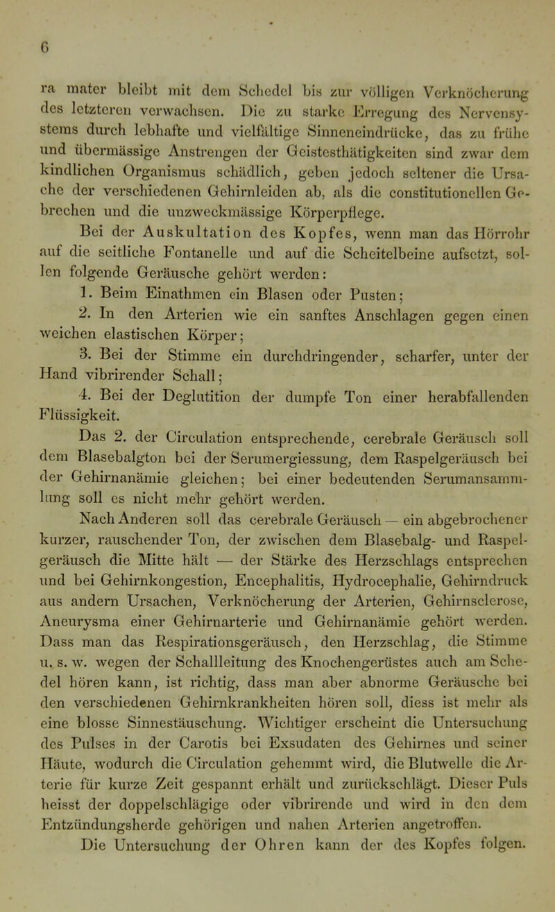 ra mater bleibt mit dem Scbedel bis zur völligen Verknöcherung des letzteren verwachsen. Oie zu starke Erregung des Nervensy- stems durch lebhafte und vielfältige Sinneneindrücke, das zu frühe und übermässige Anstrengen der Geistcsthätigkeiten sind zwar dem kindlichen Organismus schädlich, geben jedoch seltener die Ursa- che der verschiedenen Gehirnleiden ab, als die constitutionellen Ge- brechen und die unzweckmässige Körperpflege. Bei der Auskultation des Kopfes, wenn man das Hörrohr aut die seitliche Fontanelle und auf die Scheitelbeine aufsetzt, sol- len folgende Geräusche gehört werden: 1. Beim Einathmen ein Blasen oder Pusten; 2. In den Arterien wie ein sanftes Anschlägen gegen einen weichen elastischen Körper; 3. Bei der Stimme ein durchdringender, scharfer, unter der Hand vibrirender Schall; 4. Bei der Deglutition der dumpfe Ton einer herabfallendcn Flüssigkeit. Das 2. der Circulation entsprechende, cerebrale Geräusch soll dem Blasebalgton bei der Serumergiessung, dem Raspelgeräusch bei der Gehirnanämie gleichen; bei einer bedeutenden Serumansamm- lung soll es nicht mehr gehört werden. Nach Anderen soll das cerebrale Geräusch — ein abgebrochener kurzer, rauschender Ton, der zwischen dem Blasebalg- und Raspel- geräusch die Mitte hält — der Stärke des Herzschlags entsprechen und bei Gehirnkongestion, Encephalitis, Hydrocephalie, Gehirndruck aus andern Ursachen, Verknöcherung der Arterien, Gehirnsclerosc, Aneurysma einer Gehirnarterie und Gehirnanämie gehört werden. Dass man das Respirationsgeräusch, den Herzschlag, die Stimme u. s. w. wegen der Schallleitung des Knochengerüstes auch am Sche- del hören kann, ist richtig, dass man aber abnorme Geräusche bei den verschiedenen Gehirnkrankheiten hören soll, diess ist mehr als eine blosse Sinnestäuschung. Wichtiger erscheint die Untersuchung des Pulses in der Carotis bei Exsudaten des Gehirnes und seiner Häute, wodurch die Circulation gehemmt wird, die Blutwelle die Ar- terie für kurze Zeit gespannt erhält und zurückschlägt. Dieser Puls heisst der doppelschlägige oder vibrirendc und wird in den dem Entzündungsherde gehörigen und nahen Arterien angetroffen. Die Untersuchung der Ohren kann der des Kopfes folgen.