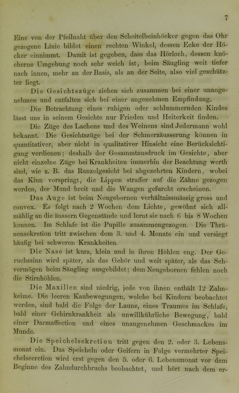 Eine von der Pfeilnalit über den Scheitelbeinhöcker gegen das Ohr o-czoa'ene Linie bildet einen rechten Winkel, dessen Ecke der Hö- b Ö cker einnimmt. Damit ist gegeben, dass das Hörloch, dessen knö- cherne Umgebung noch sehr weich ist, beim Säugling weit tiefer nach innen, mehr an der Basis, als an der Seite, also viel geschütz- ter liegt. Die Gesichtszüge ziehen sich zusammen bei einer unange- nehmen und entfalten sich bei einer angenehmen Empfindung. Die Betrachtung eines ruhigen oder schlummernden Kindes lässt uns in seinem Gesichte nur Frieden und Heiterkeit finden. Die Züge des Lachens und des Weinens sind Jedermann wohl bekannt. Die Gesichtszüge bei der Schmerzäusserung können in quantitativer, aber nicht in qualitativer Hinsicht eine Berücksichti- gung verdienen; deshalb der Gesammtausdruck im Gesichte, aber nicht einzelne Züge bei Krankheiten immerhin der Beachtung werth sind, wie z. B. das Runzelgesicht bei abgezehrten Kindern, wobei das Kinn vorspringt, die Lippen straffer auf die Zähne gezogen werden, der Mund breit und die Wangen gefurcht erscheinen. Das Auge ist beim Neugebornen verhältnissmässig gross und convex. Es folgt nach 2 Wochen dem Lichte, gewöhnt sich all- mählig an die äussern Gegenstände lind lernt sie nach 6 bis 8 Wochen kennen. Im Schlafe ist die Pupille zusammengezogen. Die Thrä- nensekretion tritt zwischen dem 3. und 4. Monate ein und versiegt häufig bei schweren Krankheiten. Die Nase ist kurz, klein und in ihren Höhlen eng. Der Ge- ruchssinn wird später, als das Gehör und weit später, als das Seh- vermögen beim Säugling ausgebildet; dem Neugebornen fehlen noch die Stirnhöhlen. Die Maxillen sind niedrig, jede von ihnen enthält 12 Zahn- keime. Die leeren Kaubewegungen, welche bei Kindern beobachtet werden, sind bald die Folge der Laune, eines Traumes im Schlafe, bald einer Gehirnkrankheit als unwillkührliche Bewegung, bald einer Darmaffection und eines unangenehmen Geschmackes im Munde. Die Speichelsekretion tritt gegen den 2. oder 3. Lebens- monat ein. Das Speicheln oder Geifern in Folge vermehrter Spei- chelsecretion wird erst gegen den 5. oder G. Lebensmonat vor dem Beginne des Zahndurchbruchs beobachtet, und hört nach dem er-