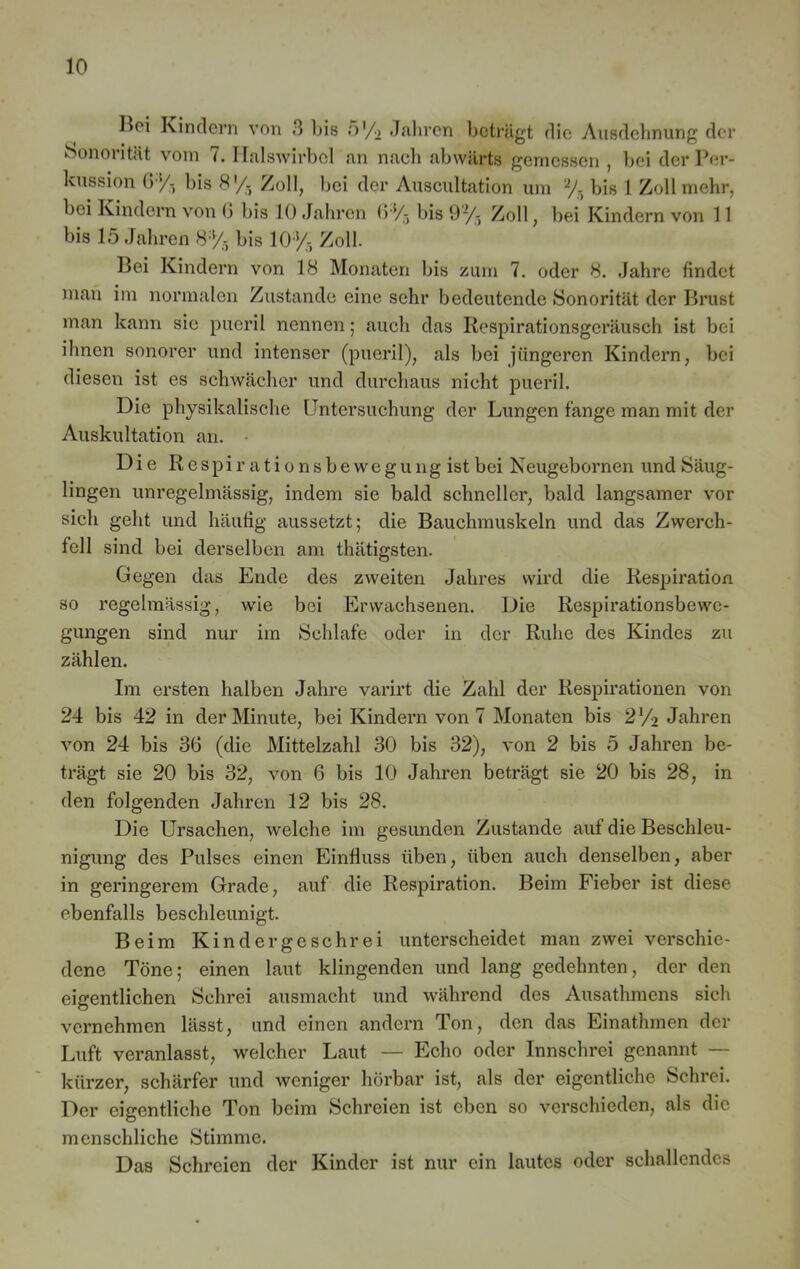 I>oi Kindern von 3 bis o'/o Jahren beträgt die Ausdehnung der Sonorität vom 7. Halswirbel an nach abwärts gemessen , bei der Per- kussion 6% bis 8'/- Zoll, bei der Auscultation um 2/- bis 1 Zoll mehr, bei Kindern von 6 bis 10 Jahren (>*/-, bis 92/-, Zoll, bei Kindern von 11 bis 15 Jahren 8% bis 10% Zoll. Bei Kindern von 18 Monaten bis zum 7. oder 8. Jahre findet man im normalen Zustande eine sehr bedeutende Sonorität der Brust man kann sie pueril nennen; auch das Respirationsgeräusch ist bei ihnen sonorer und intenser (pueril), als bei jüngeren Kindern, bei diesen ist es schwächer und durchaus nicht pueril. Die physikalische Untersuchung der Lungen fange man mit der Auskultation an. Die Respir ationsbewegung ist bei Neugebornen und Säug- lingen unregelmässig, indem sie bald schneller, bald langsamer vor sich geht und häutig aussetzt; die Bauchmuskeln und das Zwerch- fell sind bei derselben am thätigsten. Gegen das Ende des zweiten Jahres wird die Respiration so regelmässig, wie bei Erwachsenen. Die Respirationsbewe- gungen sind nur im Schlafe oder in der Ruhe des Kindes zu zählen. Im ersten halben Jahre varirt die Zahl der Respirationen von 24 bis 42 in der Minute, bei Kindern von 7 Monaten bis 2y2 Jahren von 24 bis 36 (die Mittelzahl 30 bis 32), von 2 bis 5 Jahren be- trägt sie 20 bis 32, von 6 bis 10 Jahren beträgt sie 20 bis 28, in den folgenden Jahren 12 bis 28. Die Ursachen, welche im gesunden Zustande auf die Beschleu- nigung des Pulses einen Einfluss üben, üben auch denselben, aber in geringerem Grade, auf die Respiration. Beim Fieber ist diese ebenfalls beschleunigt. Beim Kind er ge sehr ei unterscheidet man zwei verschie- dene Töne; einen laut klingenden und lang gedehnten, der den eigentlichen Schrei ausmacht und während des Ausathmens sich vernehmen lässt, und einen andern Ton, den das Einathmen der Luft veranlasst, welcher Laut — Echo oder Innschrei genannt — kürzer, schärfer und weniger hörbar ist, als der eigentliche Schrei. Der eigentliche Ton beim Schreien ist eben so verschieden, als die menschliche Stimme. Das Schreien der Kinder ist nur ein lautes oder schallendes