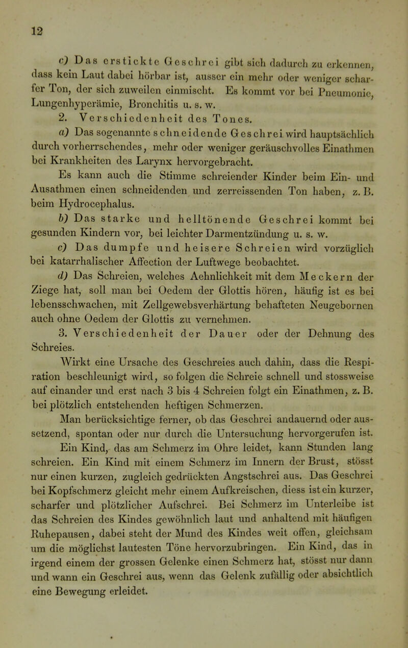 O Das erstickte Geschrei gibt sich dadurch zu erkennen, dass kein Laut dabei hörbar ist, ausser ein mehr oder weniger schar- ter Ton, der sich zuweilen einmischt. Es kommt vor bei Pneumonie, Lungenhyperämie, Bronchitis u. s. w. 2. Verschiedenheit des Tones. a) Das sogenannte schneidende Geschrei wird hauptsächlich durch vorherrschendes, mehr oder weniger geräuschvolles Einathmen bei Krankheiten des Larynx hervorgebracht. Es kann auch die Stimme schreiender Kinder beim Ein- und Ausathmen einen schneidenden und zerreissenden Ton haben, z. B. beim Hydrocephalus. b) Das starke und helltönende Geschrei kommt bei gesunden Kindern vor, bei leichter Darmentzündung u. s. w. c) Das dumpfe und heisere Schreien wird vorzüglich bei katarrhalischer Affection der Luftwege beobachtet. d) Das Schreien, welches Aehnlichkeit mit dem Meckern der Ziege hat, soll man bei (Jedem der Glottis hören, häutig ist es bei lebensschwachen, mit Zellgewebsverhärtung behafteten Neugebornen auch ohne (Jedem der Glottis zu vernehmen. 3. Verschiedenheit der Dauer oder der Dehnung des Schreies. Wirkt eine Ursache des Geschreies auch dahin, dass die Respi- ration beschleunigt wird, so folgen die Schreie schnell und stossweise auf einander und erst nach 3 bis 4 Schreien folgt ein Einathmen, z. B. bei plötzlich entstehenden heftigen Schmerzen. Man berücksichtige ferner, ob das Geschrei andauernd oder aus- setzend, spontan oder nur durch die Untersuchung hervorgerufen ist. Ein Kind, das am Schmerz im Ohre leidet, kann Stunden lang schreien. Ein Kind mit einem Schmerz im Innern der Brust, stösst nur einen kurzen, zugleich gedrückten Angstschrei aus. Das Geschrei bei Kopfschmerz gleicht mehr einem Aufkreischen, diess ist ein kurzer, scharfer und plötzlicher Aufschrei. Bei Schmerz im Unterleibe ist das Schreien des Kindes gewöhnlich laut und anhaltend mit häutigen Ruhepausen, dabei steht der Mund des Kindes weit offen, gleichsam um die möglichst lautesten Töne hervorzubringen. Ein Kind, das in irgend einem der grossen Gelenke einen Schmerz hat, stösst nur dann und wann ein Geschrei aus, wenn das Gelenk zufällig oder absichtlich eine Bewegung erleidet.