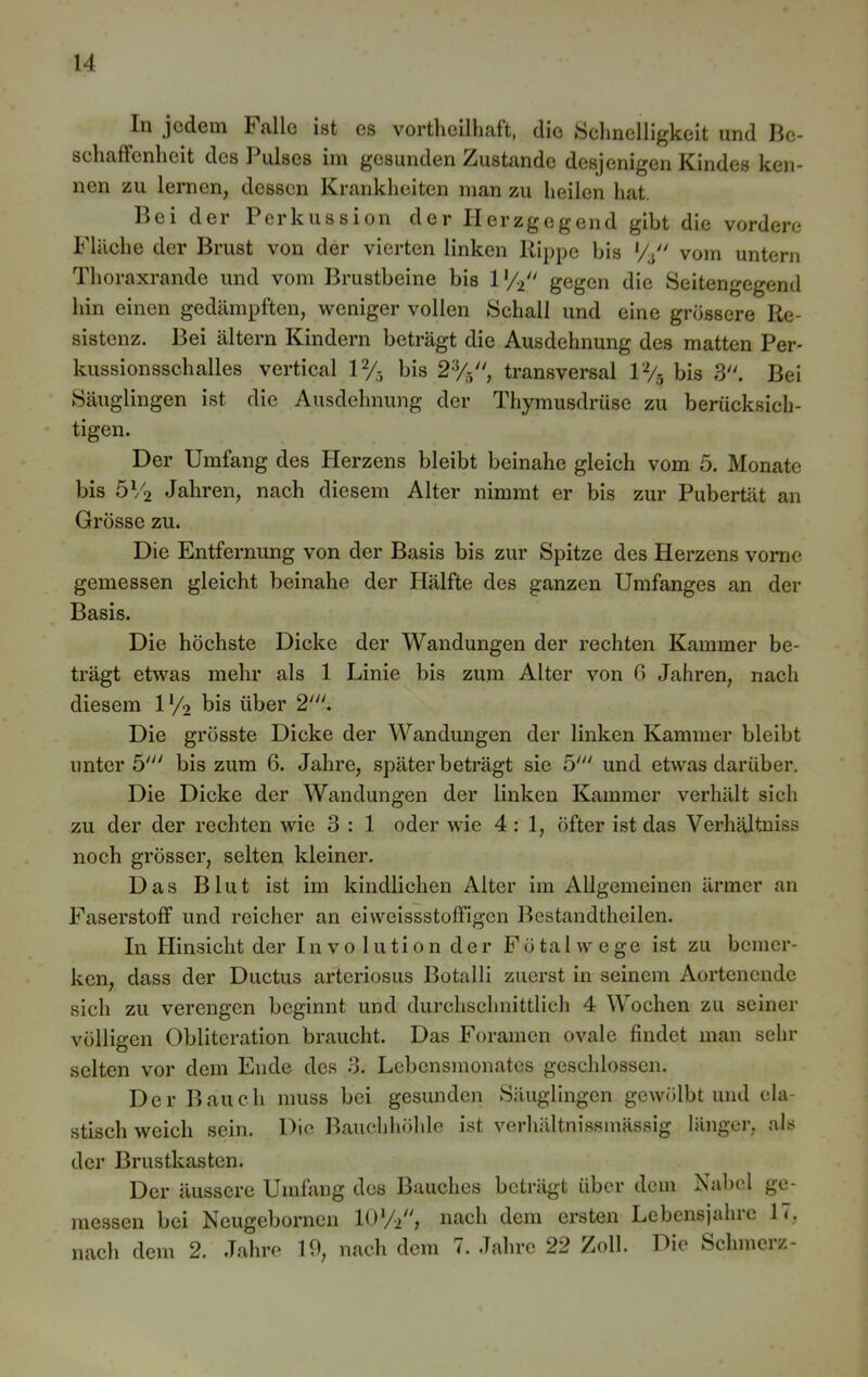In jedem Lalle ist es vorthcilhaft, die Schnelligkeit und Be- schaffenheit des Pulses im gesunden Zustande desjenigen Kindes ken- nen zu lernen, dessen Krankheiten man zu heilen hat. Bei der Perkussion der Herzgegend gibt die vordere Fläche der Brust von der vierten linken Rippe bis *4 vom untern Thoraxrande und vom Brustbeine bis V/i gegen die Seitengegend hin einen gedämpften, weniger vollen Schall und eine grössere Re- sistenz. Bei altern Kindern beträgt die Ausdehnung des matten Per- kussionsschalles vertical 1% bis 2%, transversal 1% bis 3. Bei Säuglingen ist die Ausdehnung der Thymusdrüse zu berücksich- tigen. Der Umfang des Herzens bleibt beinahe gleich vom 5. Monate bis 5V2 Jahren, nach diesem Alter nimmt er bis zur Pubertät an Grösse zu. Die Entfernung von der Basis bis zur Spitze des Herzens vorne gemessen gleicht beinahe der Hälfte des ganzen Umfanges an der Basis. Die höchste Dicke der Wandungen der rechten Kammer be- trägt etwas mehr als 1 Linie bis zum Alter von 6 Jahren, nach diesem ll/2 bis über 2///. Die grösste Dicke der Wandungen der linken Kammer bleibt unter 5' bis zum 6. Jahre, später beträgt sie 5' und etwas darüber. Die Dicke der Wandungen der linken Kammer verhält sich zu der der rechten wie 3 : 1 oder wie 4:1, öfter ist das Verhältniss noch grösser, selten kleiner. Das Blut ist im kindlichen Alter im Allgemeinen ärmer an Faserstoff und reicher an eiweissstoffigen Bestandtheilen. In Hinsicht der Involution der Föta 1 wege ist zu bemer- ken, dass der Ductus arteriosus Botalli zuerst in seinem Aortenende sich zu verengen beginnt und durchschnittlich 4 Wochen zu seiner völligen Oblitcration braucht. Das Foramen ovale findet man sehr selten vor dem Ende des 3. Lebensmonates geschlossen. Der Bauch muss bei gesunden Säuglingen gewölbt und ela- stisch weich sein. Die Bauchhöhle ist verhältnissmässig länger, als der Brustkasten. Der äussere Umfang des Bauches beträgt über dem Nabel ge- messen bei Ncugebornon nach dem ersten Lebensjalno 1<, nach dem 2. Jahre 19, nach dem 7. Jahre 22 Zoll. Die Schmerz-