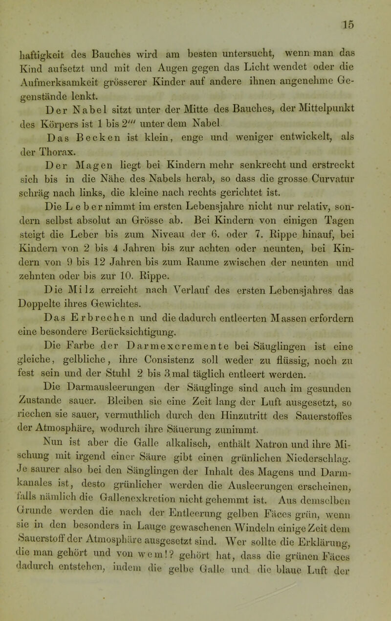 haftigkeit des Bauches wird am besten untersucht, wenn man das Kind aufsetzt und mit den Augen gegen das Licht wendet oder die Aufmerksamkeit grösserer Kinder auf andere ihnen angenehme Ge- genstände lenkt. Der Nabel sitzt unter der Mitte des Bauches, der Mittelpunkt des Körpers ist 1 bis 2' unter dem Nabel Das Becken ist klein, enge und weniger entwickelt, als der Thorax. Der Magen liegt bei Kindern mehr senkrecht und erstreckt sich bis in die Nähe des Nabels herab, so dass die grosse Curvatur schräg nach links, die kleine nach rechts gerichtet ist. Die L e b er nimmt im ersten Lebensjahre nicht nur relativ, son- dern selbst absolut an Grösse ab. Bei Kindern von einigen Tagen steigt die Leber bis zum Niveau der 6. oder 7. Rippe hinauf, bei Kindern von 2 bis 4 Jahren bis zur achten oder neunten, bei Kin- dern von 9 bis 12 Jahren bis zum Raume zwischen der neunten und zehnten oder bis zur 10. Rippe. Die Milz erreicht nach Verlauf des ersten Lebensjahres das Doppelte ihres Gewichtes. Das Erbrechen und die dadurch entleerten M assen erfordern eine besondere Berücksichtigung. Die Farbe der Darmexcremente bei Säuglingen ist eine gleiche, gelbliche, ihre Consistenz soll weder zu flüssig, noch zu fest sein und der Stuhl 2 bis 3 mal täglich entleert werden. Die Darmausleerungen der Säuglinge sind auch im gesunden Zustande sauer. Bleiben sie eine Zeit lang der Luft ausgesetzt, so riechen sie sauer, vermuthlich durch den Hinzutritt des Sauerstoffes der Atmosphäre, wodurch ihre Säuerung zunimmt. ISun ist aber die Galle alkalisch, enthält Natron und ihre Mi- schung mit irgend einer Säure gibt einen grünlichen Niederschlag. Je saurer also bei den Sänglingen der Inhalt des Magens und Darm- kanales ist, desto grünlicher werden die Ausleerungen erscheinen, lalls nämlich die Gallencxkretion nicht gehemmt ist. Aus demselben Giunde werden die nach der Entleerung gelben Fäces grün, wenn sie in den besonders in Lauge gewaschenen Windeln einige Zeit dem Sauerstoff der Atmosphäre ausgesetzt sind. Wer sollte die Erklärung, die man gehört und von wem!'? gehört hat, dass die grünen Fäces dadurch entstehen, indem die gelbe Galle und die blaue Luft der