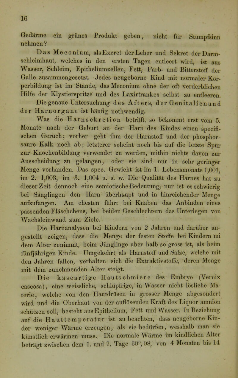 Gedärme ein grünes Produkt geben, nicht für Stumpfsinn nehmen ? Das Meconium, alsExcret der Leber und Sekret der Darm- schleimhaut, welches in den ersten Tagen entleert wird, ist aus Wasser, Schleim, Epitheliumzellen, Fett, Färb- und Bitterstoff der Galle zusammengesetzt. Jedes neugeborne Kind mit normaler Kör- perbildung ist im Stande, das Meconium ohne der oft verderblichen Hilfe der Klystierspritze und des Laxirtrankes selbst zu entleeren. Die genaue Untersuchung des Afters, der Genitalienund der Harn Organe ist häufig nothwendig. Was die Harnsekretion betrifft, so bekommt erst vom 5. Monate nach der Geburt an der Harn des Kindes einen specifi- schen Geruch; vorher geht ihm der Harnstoff und der phosphor- saure Kalk noch ab; letzterer scheint noch bis auf die letzte Spur zur Knoclienbildung verwendet zu werden, mithin nichts davon zur Ausscheidung zu gelangen, oder sie sind nur in sehr geringer Menge vorhanden. Das spec. Gewicht ist im 1. Lebensmonate 1,001, im 2. 1,003, im 3. 1,004 u. s. w. Die Qualität des Harnes hat zu dieser Zeit dennoch eine semiotische Bedeutung, nur ist es schwierig bei Säuglingen den Harn überhaupt und in hinreichender Menge aufzufangen. Am ehesten führt bei Knaben das Anbinden eines passenden Fläschchens, bei beiden Geschlechtern das Unterlegen von Wachsleinwand zum Ziele. Die Harnanalysen bei Kindern von 2 Jahren und darüber an- gestellt zeigen, dass die Menge der festen Stoffe bei Kindern mi dem Alter zunimmt, beim Jünglinge aber halb so gross ist, als beim fünfjährigen Kinde. Umgekehrt als Harnstoff und Salze, welche mit den Jahren fallen, verhalten sich die Extraktivstoffe, deren Menge mit dem zunehmenden Alter steigt. Die käseartige Hautschmiere des Embryo (Vernix caseosa), eine weissliche, schlüpfrige, in Wasser nicht lösliche Ma- terie, welche von den Hautdrüsen in grosser Menge abgesondert wird und die Oberhaut von der auflösenden Kraft des Liquor anmion schützen soll, besteht aus Epithelium, Fett und Wasser. In Beziehung auf die Hauttemperatur ist zu beachten, dass neugeborne Kin- der weniger Wärme erzeugen, als sie bedürfen, wesshalb man sie künstlich erwärmen muss. Die normale Wärme im kindlichen Alter beträgt zwischen dem 1. und 7. Tage 30°, 08, von 4 Monaten bis 14