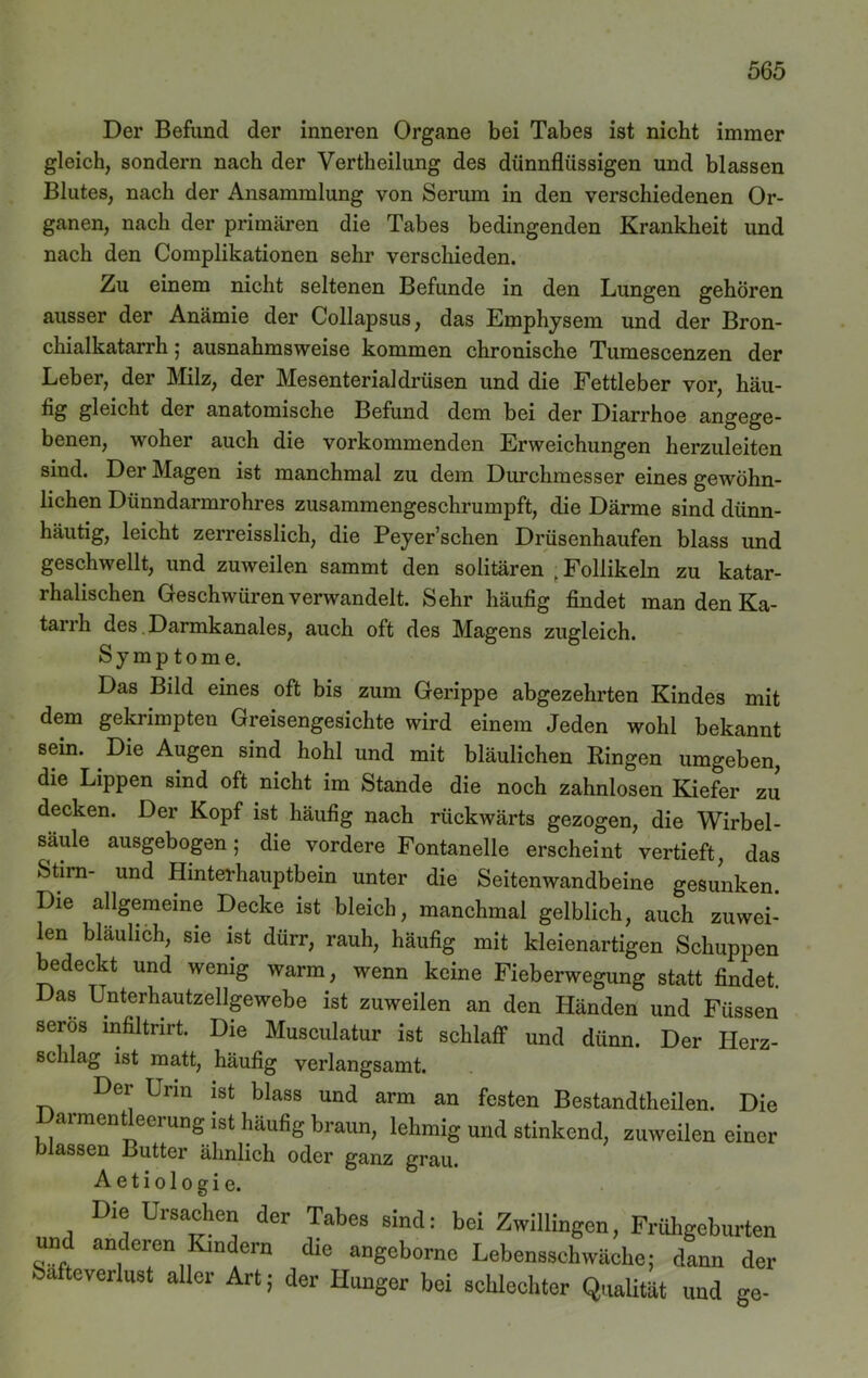 Der Befund der inneren Organe bei Tabes ist nicht immer gleich, sondern nach der Vertheilung des dünnflüssigen und blassen Blutes, nach der Ansammlung von Serum in den verschiedenen Or- ganen, nach der primären die Tabes bedingenden Krankheit und nach den Complikationen sehr verschieden. Zu einem nicht seltenen Befunde in den Lungen gehören ausser der Anämie der Collapsus, das Emphysem und der Bron- chialkatarrh 5 ausnahmsweise kommen chronische Tumescenzen der Leber, der Milz, der Mesenterialdrüsen und die Fettleber vor, häu- fig gleicht der anatomische Befund dem bei der Diarrhoe angege- benen, woher auch die vorkommenden Erweichungen herzuleiten sind. Der Magen ist manchmal zu dem Durchmesser eines gewöhn- lichen Dünndarmrohres zusammengeschrumpft, die Därme sind dünn- häutig, leicht zerreisslich, die Peyer’schen Drüsenhaufen blass und geschwellt, und zmveilen sammt den solitären > Follikeln zu katar- rhalischen Geschwüren verwandelt. Sehr häufig findet man den Ka- tarrh des Darmkanales, auch oft des Magens zugleich. Symptome. Das Bild eines oft bis zum Gerippe abgezehrten Kindes mit dem gekrimpten Greisengesichte wird einem Jeden wohl bekannt sein. Die Augen sind hohl und mit bläulichen Ringen umgeben, die Lippen sind oft nicht im Stande die noch zahnlosen Kiefer zJ decken. Der Kopf ist häufig nach rückwärts gezogen, die Wirbel- säule ausgebogen; die vordere Fontanelle erscheint vertieft, das Stirn- und Hinterhauptbein unter die Seitenwandbeine gesunken. Die allgemeine Decke ist bleich, manchmal gelblich, auch zuwei- len bläulich, sie ist dürr, rauh, häufig mit kleienartigen Schuppen bedeckt und wenig warm, wenn keine Fieberwegung statt findet. Das Unterhautzellgewebe ist zuweilen an den Händen und Füssen serös mfiltnrt. Die Musculatur ist schlaff und dünn. Der Herz- schlag ist matt, häufig verlangsamt. Der Urin ist blass und arm an festen Bestandteilen. Die Darmentleerung ist häufig braun, lehmig und stinkend, zuweilen einer blassen Butter ähnlich oder ganz grau. Aetiologie. Die Ursachen der Tahes sind: bei Zwillingen, Frühgeburten und anderen Kindern die angeborno Lebensschwäche; dann der bafteverlust aller Art; der Hunger bei schlechter Qualität und ge-