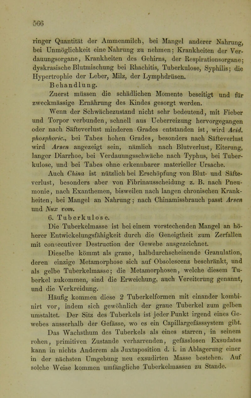 ringer Quantität der Ammenmilch, bei Mangel anderer Nahrung, bei Unmöglichkeit eine Nahrung zu nehmen; Krankheiten der Ver- dauungsorgane, Krankheiten des Gehirns, der Respirationsorgane; dyskrasische Blutmischung bei Rhaehitis, Tuberkulose, Syphilis; die Hypertrophie der Leber, Milz, der Lymphdrüsen. Behandlung. Zuerst müssen die schädlichen Momente beseitigt und für zweckmässige Ernährung des Kindes gesorgt werden. Wenn der Schwächezustand nicht sehr bedeutend, mit Fieber und Torpor verbunden, schnell aus Ueberreizung hervorgegangen oder nach Säfteverlust minderen Grades entstanden ist, wird Acid. phosphoric., bei Tabes hohen Grades, besonders nach Säfteverlust wird Arsen angezeigt sein, nämlich nach Blutverlust, Eiterung, langer Diarrhoe, bei Verdauungsschwäche nach Typhus, bei Tuber- kulose, und bei Tabes ohne erkennbarer materieller Ursache. Auch China ist nützlich bei Erschöpfung von Blut- und Säfte- verlust, besonders aber von Fibrinausscheidung z. B. nach Pneu- monie , nach Exanthemen, bisweilen nach langen chronischen Krank- heiten , bei Mangel an Nahrung; nach Chinamissbrauch passt Arsen und Nux vom. 6. Tuberkulose. Die Tuberkelmasse ist bei einem vorstechenden Mangel an hö- herer Entwickelungsfähigkeit durch die Geneigtheit zum Zerfallen mit consecutiver Destruction der Gewebe ausgezeichnet. Dieselbe kömmt als graue, halbdurchscheinende Granulation, deren einzige Metamorphose sich auf Obsolescenz beschränkt, und als gelbe Tuberkelmasse; die Metamorphosen, welche diesem Tu- berkel zukommen, sind die Erweichung, auch Vereiterung genannt, imd die Verkreidung. Häufig kommen diese 2 Tuberkelformen mit einander kombi- nirt vor, indem sich gewöhnlich der graue Tuberkel zum gelben umstaltet. Der Sitz des Tuberkels ist jeder Punkt irgend eines Ge- webes ausserhalb der Gefässe, wo es ein Capillargefasssystem gibt. Das Wachsthum des Tuberkels als eines starren, in seinem rohen, primitiven Zustande verharrenden, gefasslosen Exsudates kann in nichts Anderem als Juxtaposition d. i. in Ablagerung einer in der nächsten Umgebung neu exsudirten Masse bestehen. Auf solche Weise kommen umfängliche Tuberkelmassen zu »Stande.