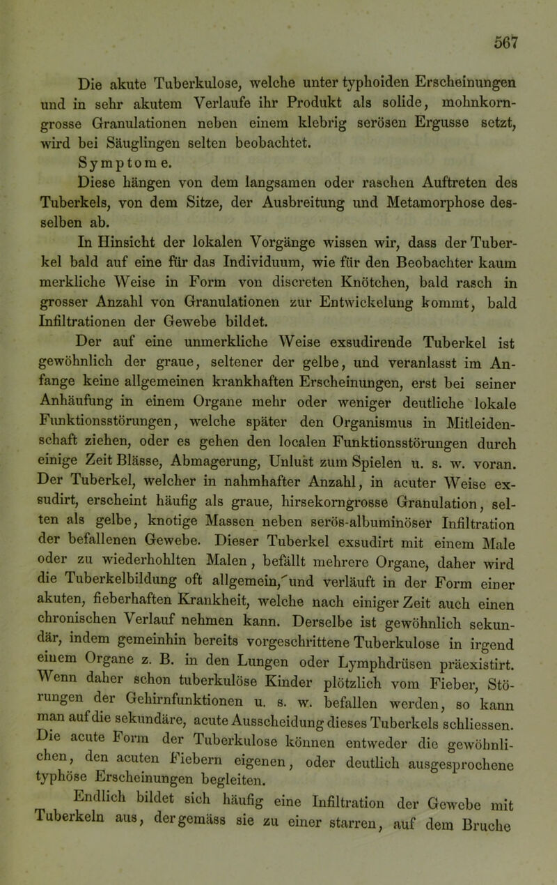 Die akute Tuberkulose, welche unter typhoiden Erscheinungen und in sehr akutem Verlaufe ihr Produkt als solide, mohnkorn- grosse Granulationen neben einem klebrig serösen Ergüsse setzt, wird bei Säuglingen selten beobachtet. Symptome. Diese hängen von dem langsamen oder raschen Auftreten des Tuberkels, von dem Sitze, der Ausbreitung und Metamorphose des- selben ab. In Hinsicht der lokalen Vorgänge wissen wir, dass der Tuber- kel bald auf eine für das Individuum, wie für den Beobachter kaum merkliche Weise in Form von discreten Knötchen, bald rasch in grosser Anzahl von Granulationen zur Entwickelung kommt, bald Infiltrationen der Gewebe bildet. Der auf eine unmerkliche Weise exsudirende Tuberkel ist gewöhnlich der graue, seltener der gelbe, und veranlasst im An- fänge keine allgemeinen krankhaften Erscheinungen, erst bei seiner Anhäufung in einem Organe mehr oder weniger deutliche lokale Funktionsstörungen, welche später den Organismus in Mitleiden- schaft ziehen, oder es gehen den localen Funktionsstörungen durch einige Zeit Blässe, Abmagerung, Unlust zum Spielen u. s. w. voran. Der Tuberkel, welcher in nahmhafter Anzahl, in acuter Weise ex- sudirt, erscheint häufig als graue, hirsekorngrosse Granulation, sel- ten als gelbe, knotige Massen neben serös-albuminöser Infiltration der befallenen Gewebe. Dieser Tuberkel exsudirt mit einem Male oder zu wiederhohlten Malen , befällt mehrere Organe, daher wird die Tuberkelbildung oft allgemein,und verläuft in der Form einer akuten, fieberhaften Krankheit, welche nach einiger Zeit auch einen chronischen Verlauf nehmen kann. Derselbe ist gewöhnlich sekun- där, indem gemeinhin bereits vorgeschrittene Tuberkulose in irgend einem Oigane z. B. in den Lungen oder Lymphdrüsen präexistirt. Wenn daher schon tuberkulöse Kinder plötzlich vom Fieber, Stö- 1 ungen der Gehirnfunktionen u. s. w. befallen werden, so kann man auf die sekundäre, acute Ausscheidung dieses Tuberkels schliessen. Die acute Form der Tuberkulose können entweder die gewöhnli- chen, den acuten Fiebern eigenen, oder deutlich ausgesprochene typhöse Erscheinungen begleiten. Endlich bildet sich häufig eine Infiltration der Gewebe mit Tuberkeln aus, der gemäss sie zu einer starren, auf dem Bruche