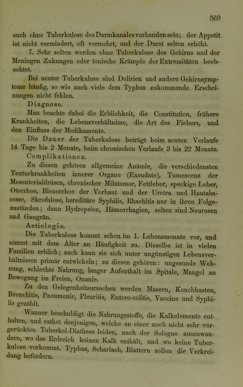 auch ohne Tuberkulose des Darmkanales vorhanden sein; der Appetit ist nicht vermindert, oft vermehrt, und der Durst selten erhöht. 7. Sehr selten werden ohne Tuberkulose des Gehirns und der Meningen Zukungen oder tonische Krämpfe der Extremitäten beob- achtet. Bei acuter Tuberkulose sind Delirien und andere Gehirnsymp- tome häufig, so wie auch viele dem Typhus zukommende Erschei- nungen nicht fehlen. Diagnose. Man beachte dabei die Erblichkeit, die Constitution, frühere Krankheiten, die Lebensverhältnisse, die Art des Fiebers, und den Einfluss der Medikamente. Die Dauer der Tuberkulose beträgt beim acuten Verlaufe 14 Tage bis 2 Monate, beim chronischen Verlaufe 3 bis 22 Monate. Complikationen. Zu diesen gehören allgemeine Anämie, die verschiedensten Texturkrankheiten innerer Organe (Exsudate), Tumescenz der Mesenterialdrüsen, chronischer Milztumor, Fettleber, speckige Leber, Otorrhoe, Blenorrhoe der Vorhaut und der Uretra und Hautabs- cesse, Skrofulöse, hereditäre Syphilis, Rhachitis nur in ihren Folge- zuständen ; dann Hydropsien, Hämorrhagien, selten sind Neurosen und Gangrän. Aetiologie. Die Tuberkulose kommt schon im 1. Lebensmonate vor, und nimmt mit dem Alter an Häufigkeit zu. Dieselbe ist in vielen Familien erblich; auch kann sie sich unter ungünstigen Lebensver- haltnissen primär entwickeln; zu diesen gehören: ungesunde Woh- nung, schlechte Nahrung, langer Aufenthalt im Spitale, Mangel an Bewegung im Freien, Onanie. Zu den Gelegenheitsursachen werden Masern, Keuchhusten, Bronchitis, Pneumonie, Pleuritis, Entero-colitis, Vaccine und Syphi- lis gezählt. Wanner beschuldigt die Nahrungsstoffe, die Kalkelemente ent- halten, und rathet denjenigen, welche an einer noch nicht sehr vor- gerückten Tuberkel-Diathese leiden, nach der Sologne auszuwan- dern, wo das Erdreich keinen Kalk enthält, und wo keine Tuber- u °se vorkommt. Typhus, Scharlach, Blattern sollen die Verkrei- dung befördern.