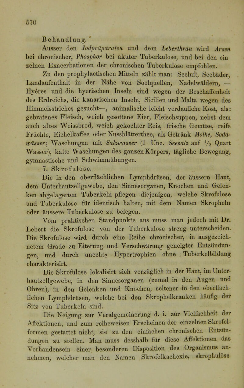 Behandlung. * Ausser den Jodpräparaten und dem Lebertkran wird Arsen bei chronischer, Phosphor bei akuter Tuberkulose, und bei den ein zelnen Exacerbationen der chronischen Tuberkulose empfohlen. Zu den prophylactischen Mitteln zählt man: Seeluft, Seebäder, Landaufenthalt in der Nähe von Soolquellen, Nadelwäldern, — Hyeres und die liyerischen Inseln sind wegen der Beschaffenheit des Erdreichs, die kanarischen Inseln, Sicilien und Malta wegen des Himmelsstriches gesucht—, animalische leicht verdauliche Kost, als: gebratenes Fleisch, weich gesottene Eier, Fleischsuppen, nebst dem auch altes Weissbrod, weich gekochter Reis, frische Gemüse, reife Früchte, Eichelkaffee oder Nussblätterthee, als Getränk Molke, Soda- wässer; Waschungen mit Salzwasser (1 Unz. Seesalz auf l/2 Quart Wasser), kalte Waschungen des ganzen Körpers, tägliche Bewegung, gymnastische und Schwimmübungen. 7. Skrofulöse. Die in den oberflächlichen Lymphdrüsen, der äussern Haut, dem Unterhautzellgewebe, den Sinnesorganen, Knochen und Gelen- ken abgelagerten Tuberkeln pflegen diejenigen, welche Skrofulöse und Tuberkulose für identisch halten, mit dem Namen Skropheln oder äussere Tuberkulose zu belegen. Vom praktischen Standpunkte aus muss man jedoch mit Dr. Lebert die Skrofulöse von der Tuberkulose streng unterscheiden. Die Skrofulöse wird durch eine Reihe chronischer, in ausgezeich- netem Grade zu Eiterung und Verschwärung geneigter Entzündun- gen, und durch unechte Hypertrophien ohne Tuberkelbildung charakterisirt. Die Skrofulöse lokalisirt sich vorzüglich in der Haut, im Unter- hautzellgewebe, in den Sinnesorganen (zumal in den Augen und Ohren), in den Gelenken und Knochen, seltener in den oberfläch- lichen Lymphdrüsen, welche bei den Skrophelkranken häufig der Sitz von Tuberkeln sind. Die Neigung zur Veralgemeinerung d. i. zur Vielfachheit der Affektionen, und zum reiheweisen Erscheinender einzelnen Skrofel- formen gestattet nicht, sie zu den einfachen chronischen Entzün- dungen zu stellen. Man muss desshalb tür diese Affektionen das Vorhandensein einer besonderen Disposition des Organismus an- nehraen, welcher mau den Namen Skrofelkachexie, skropluilöse